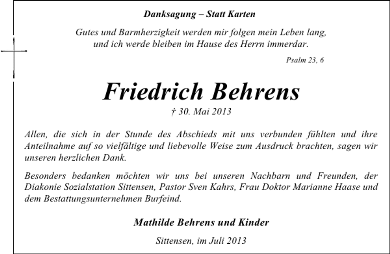 <p>Danksagung – Statt Karten<br />Gutes und Barmherzigkeit werden mir folgen mein Leben lang,<br />und ich werde bleiben im Hause des Herrn immerdar.<br />Psalm 23, 6</p><p>Friedrich Behrens<br />† 30. Mai 2013</p><p>Allen, die sich in der Stunde des Abschieds mit uns verbunden fühlten und ihre<br />Anteilnahme auf so vielfältige und liebevolle Weise zum Ausdruck brachten, sagen wir<br />unseren herzlichen Dank.<br />Besonders bedanken möchten wir uns bei unseren Nachbarn und Freunden, der<br />Diakonie Sozialstation Sittensen, Pastor Sven Kahrs, Frau Doktor Marianne Haase und<br />dem Bestattungsunternehmen Burfeind.</p><p>Mathilde Behrens und Kinder<br />Sittensen, im Juli 2013</p>