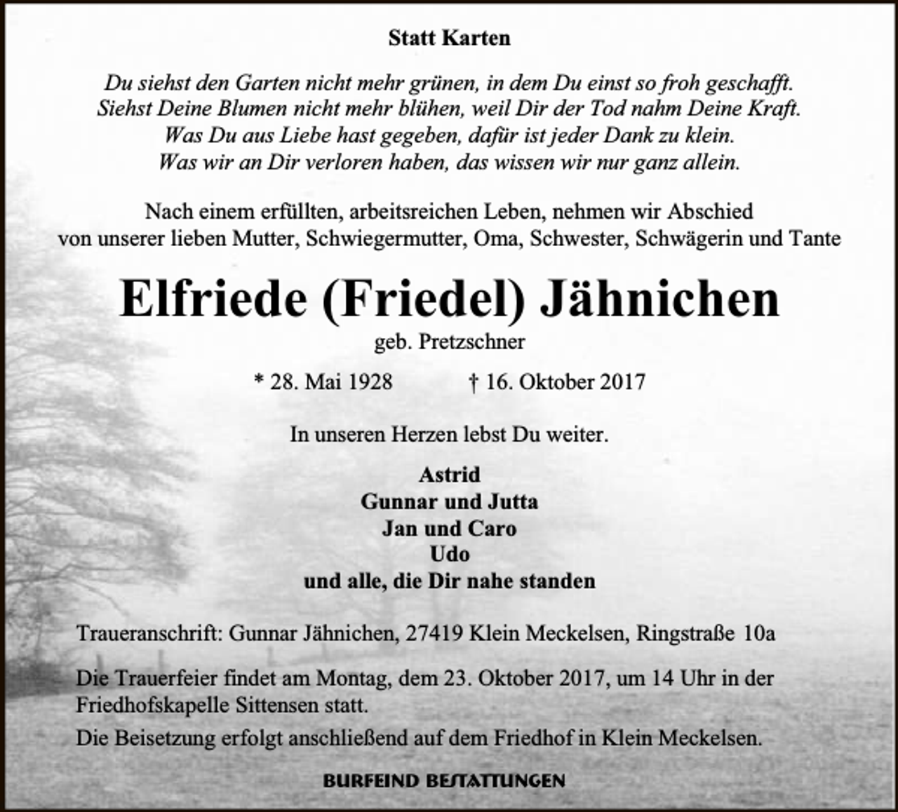 <p>Statt Karten<br />Du siehst den Garten nicht mehr grünen, in dem Du einst so froh geschafft.<br />Siehst Deine Blumen nicht mehr blühen, weil Dir der Tod nahm Deine Kraft.<br />Was Du aus Liebe hast gegeben, dafür ist jeder Dank zu klein.<br />Was wir an Dir verloren haben, das wissen wir nur ganz allein.<br />Nach einem erfüllten, arbeitsreichen Leben, nehmen wir Abschied<br />von unserer lieben Mutter, Schwiegermutter, Oma, Schwester, Schwägerin und Tante</p><p>Elfriede (Friedel) Jähnichen<br />geb. Pretzschner</p><p>* 28. Mai 1928</p><p>† 16. Oktober 2017</p><p>In unseren Herzen lebst Du weiter.<br />Astrid<br />Gunnar und Jutta<br />Jan und Caro<br />Udo<br />und alle, die Dir nahe standen<br />Traueranschrift: Gunnar Jähnichen, 27419 Klein Meckelsen, Ringstraße 10a<br />Die Trauerfeier findet am Montag, dem 23. Oktober 2017, um 14 Uhr in der<br />Friedhofskapelle Sittensen statt.<br />Die Beisetzung erfolgt anschließend auf dem Friedhof in Klein Meckelsen.<br />Burfeind Bestattungen</p>
