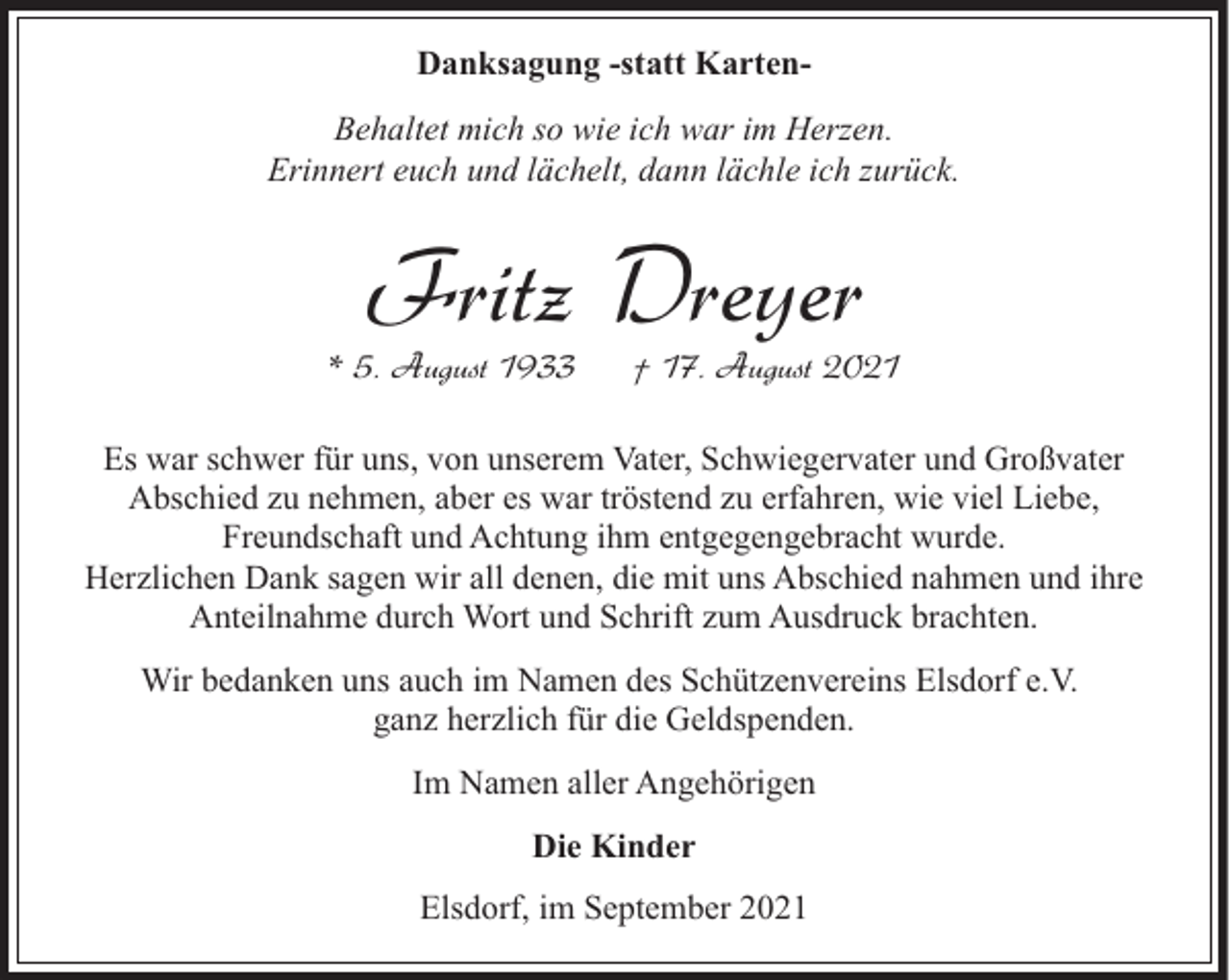 <p>Danksagung -statt KartenBehaltet mich so wie ich war im Herzen.<br />Erinnert euch und lächelt, dann lächle ich zurück.</p><p>Fritz Dreyer</p><p>* 5. August 1933</p><p>† 17. August 2021</p><p>Es war schwer für uns, von unserem Vater, Schwiegervater und Großvater<br />Abschied zu nehmen, aber es war tröstend zu erfahren, wie viel Liebe,<br />Freundschaft und Achtung ihm entgegengebracht wurde.<br />Herzlichen Dank sagen wir all denen, die mit uns Abschied nahmen und ihre<br />Anteilnahme durch Wort und Schrift zum Ausdruck brachten.<br />Wir bedanken uns auch im Namen des Schützenvereins Elsdorf e.V.<br />ganz herzlich für die Geldspenden.<br />Im Namen aller Angehörigen<br />Die Kinder<br />Elsdorf, im September 2021</p>