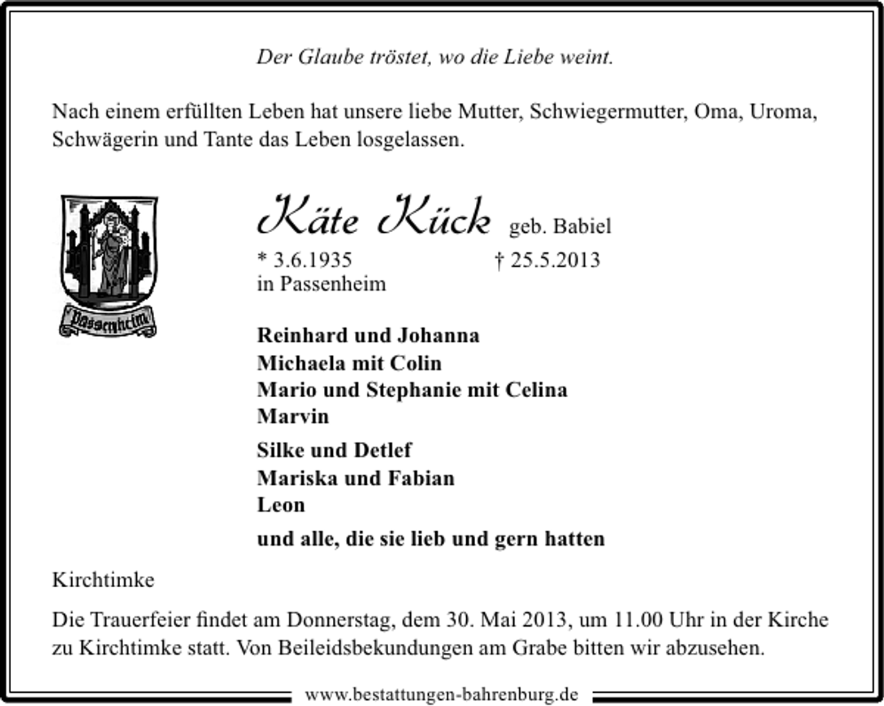 <p>Der Glaube tröstet, wo die Liebe weint.<br />Nach einem erfüllten Leben hat unsere liebe Mutter, Schwiegermutter, Oma, Uroma,<br />Schwägerin und Tante das Leben losgelassen.</p>
<p>Käte Kück<br />* 3.6.1935<br />in Passenheim</p>
<p>geb. Babiel<br />† 25.5.2013</p>
<p>Reinhard und Johanna<br />Michaela mit Colin<br />Mario und Stephanie mit Celina<br />Marvin<br />Silke und Detlef<br />Mariska und Fabian<br />Leon<br />und alle, die sie lieb und gern hatten<br />Kirchtimke<br />Die Trauerfeier ﬁndet am Donnerstag, dem 30. Mai 2013, um 11.00 Uhr in der Kirche<br />zu Kirchtimke statt. Von Beileidsbekundungen am Grabe bitten wir abzusehen.<br />www.bestattungen-bahrenburg.de</p>