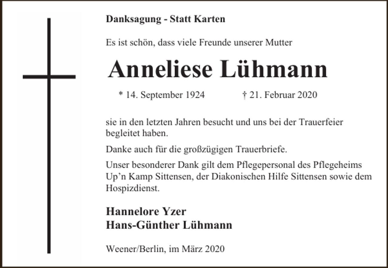 <p>Danksagung - Statt Karten<br />Es ist schön, dass viele Freunde unserer Mutter</p><p>Anneliese Lühmann<br />* 14. September 1924</p><p>† 21. Februar 2020</p><p>sie in den letzten Jahren besucht und uns bei der Trauerfeier<br />begleitet haben.<br />Danke auch für die großzügigen Trauerbriefe.<br />Unser besonderer Dank gilt dem Pflegepersonal des Pflegeheims<br />Up’n Kamp Sittensen, der Diakonischen Hilfe Sittensen sowie dem<br />Hospizdienst.</p><p>Hannelore Yzer<br />Hans-Günther Lühmann<br />Weener/Berlin, im März 2020</p>