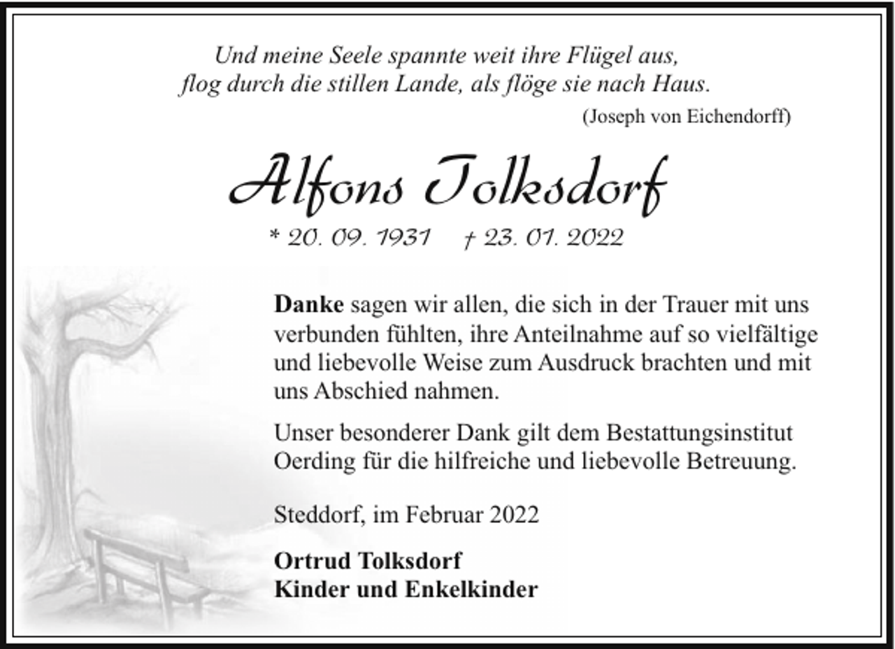 <p>Und meine Seele spannte weit ihre Flügel aus,<br />flog durch die stillen Lande, als flöge sie nach Haus.<br />(Joseph von Eichendorff)</p><p>Alfons Tolksdorf<br />* 20. 09. 1931</p><p>† 23. 01. 2022</p><p>Danke sagen wir allen, die sich in der Trauer mit uns<br />verbunden fühlten, ihre Anteilnahme auf so vielfältige<br />und liebevolle Weise zum Ausdruck brachten und mit<br />uns Abschied nahmen.<br />Unser besonderer Dank gilt dem Bestattungsinstitut<br />Oerding für die hilfreiche und liebevolle Betreuung.<br />Steddorf, im Februar 2022<br />Ortrud Tolksdorf<br />Kinder und Enkelkinder</p>