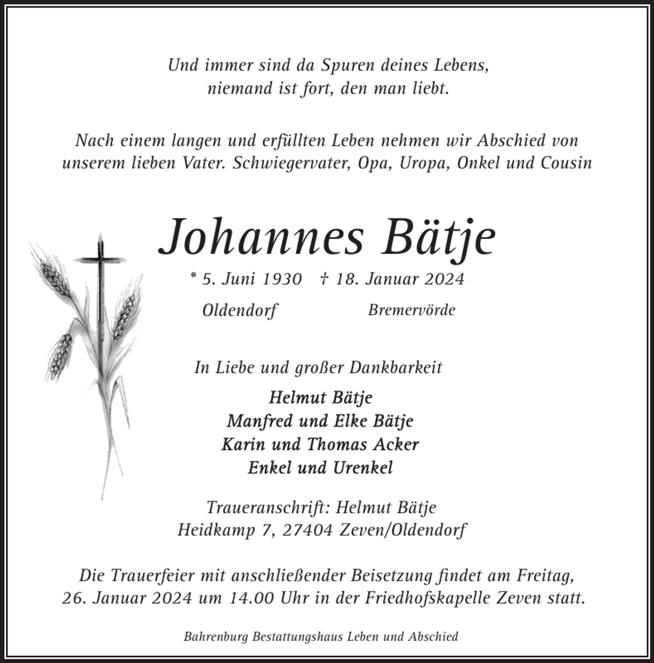 <p>Und immer sind da Spuren deines Lebens,<br />niemand ist fort, den man liebt.<br />Nach einem langen und erfüllten Leben nehmen wir Abschied von<br />unserem lieben Vater. Schwiegervater, Opa, Uropa, Onkel und Cousin</p><p>Johannes Bätje<br />* 5. Juni 1930 † 18. Januar 2024<br />Oldendorf</p><p>Bremervörde</p><p>In Liebe und großer Dankbarkeit</p><p>Traueranschrift: Helmut Bätje<br />Heidkamp 7, 27404 Zeven/Oldendorf<br />Die Trauerfeier mit anschließender Beisetzung ﬁndet am Freitag,<br />26. Januar 2024 um 14.00 Uhr in der Friedhofskapelle Zeven statt.<br />Bahrenburg Bestattungshaus Leben und Abschied</p>