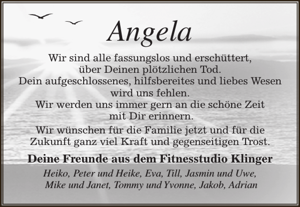 <p>Angela<br />Wir sind alle fassungslos und erschüttert,<br />über Deinen plötzlichen Tod.<br />Dein aufgeschlossenes, hilfsbereites und liebes Wesen<br />wird uns fehlen.<br />Wir werden uns immer gern an die schöne Zeit<br />mit Dir erinnern.<br />Wir wünschen für die Familie jetzt und für die<br />Zukunft ganz viel Kraft und gegenseitigen Trost.</p><p>Deine Freunde aus dem Fitnesstudio Klinger<br />Heiko, Peter und Heike, Eva, Till, Jasmin und Uwe,<br />Mike und Janet, Tommy und Yvonne, Jakob, Adrian</p>
