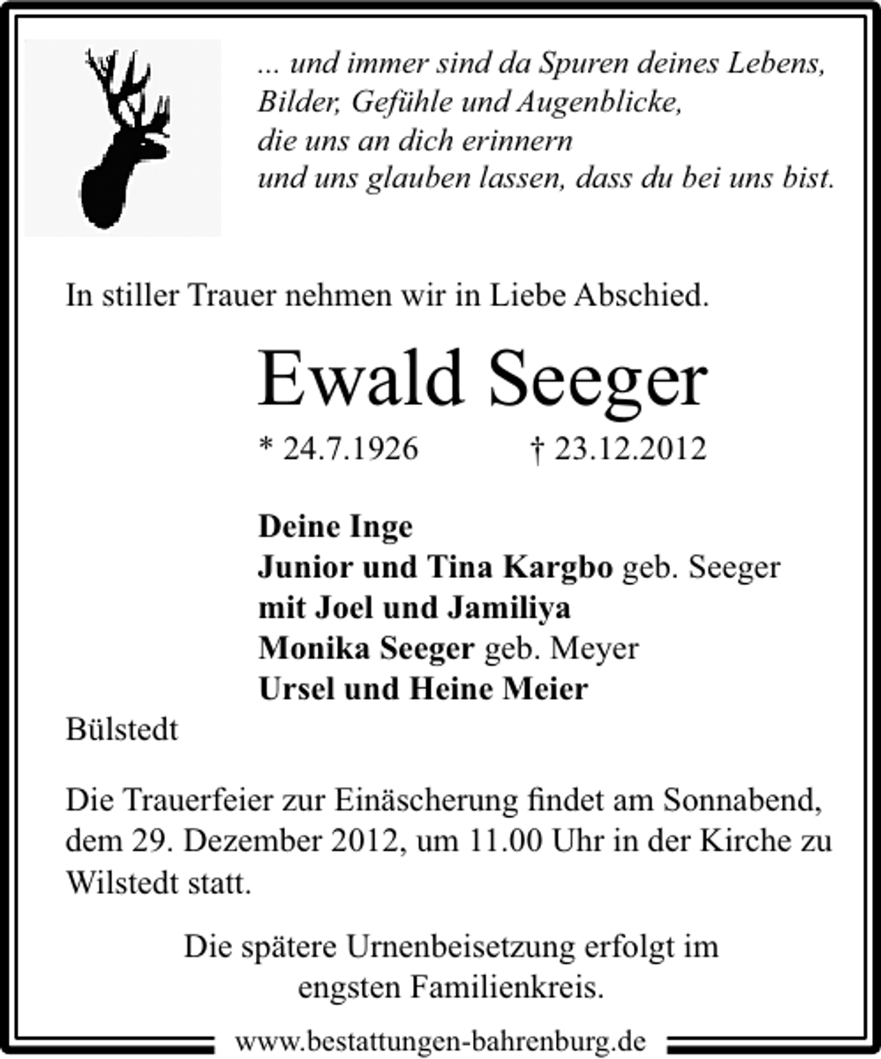 <p>... und immer sind da Spuren deines Lebens,<br />Bilder, Gefühle und Augenblicke,<br />die uns an dich erinnern<br />und uns glauben lassen, dass du bei uns bist.</p><p>In stiller Trauer nehmen wir in Liebe Abschied.</p><p>Ewald Seeger<br />* 24.7.1926</p><p>Bülstedt</p><p>† 23.12.2012</p><p>Deine Inge<br />Junior und Tina Kargbo geb. Seeger<br />mit Joel und Jamiliya<br />Monika Seeger geb. Meyer<br />Ursel und Heine Meier</p><p>Die Trauerfeier zur Einäscherung ﬁndet am Sonnabend,<br />dem 29. Dezember 2012, um 11.00 Uhr in der Kirche zu<br />Wilstedt statt.<br />Die spätere Urnenbeisetzung erfolgt im<br />engsten Familienkreis.<br />www.bestattungen-bahrenburg.de</p>
