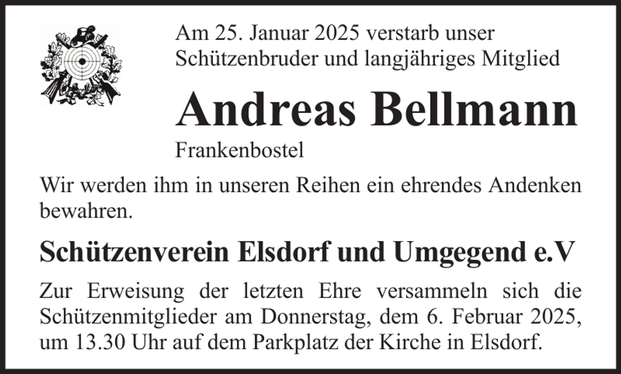 <p>Am 25. Januar 2025 verstarb unser<br />Schützenbruder und langjähriges Mitglied</p><p>Andreas Bellmann<br />Frankenbostel<br />Wir werden ihm in unseren Reihen ein ehrendes Andenken<br />bewahren.</p><p>Schützenverein Elsdorf und Umgegend e.V<br />Zur Erweisung der letzten Ehre versammeln sich die<br />Schützenmitglieder am Donnerstag, dem 6. Februar 2025,<br />um 13.30 Uhr auf dem Parkplatz der Kirche in Elsdorf.</p>