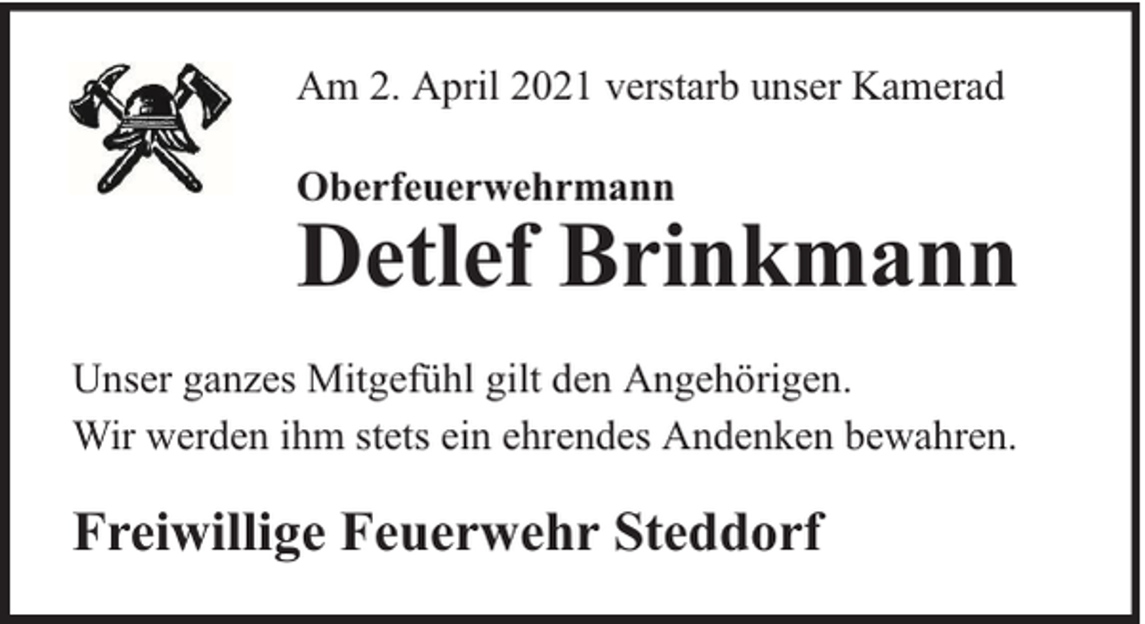 <p>Am 2. April 2021 verstarb unser Kamerad<br />Oberfeuerwehrmann</p><p>Detlef Brinkmann</p><p>Unser ganzes Mitgefühl gilt den Angehörigen.<br />Wir werden ihm stets ein ehrendes Andenken bewahren.</p><p>Freiwillige Feuerwehr Steddorf</p>