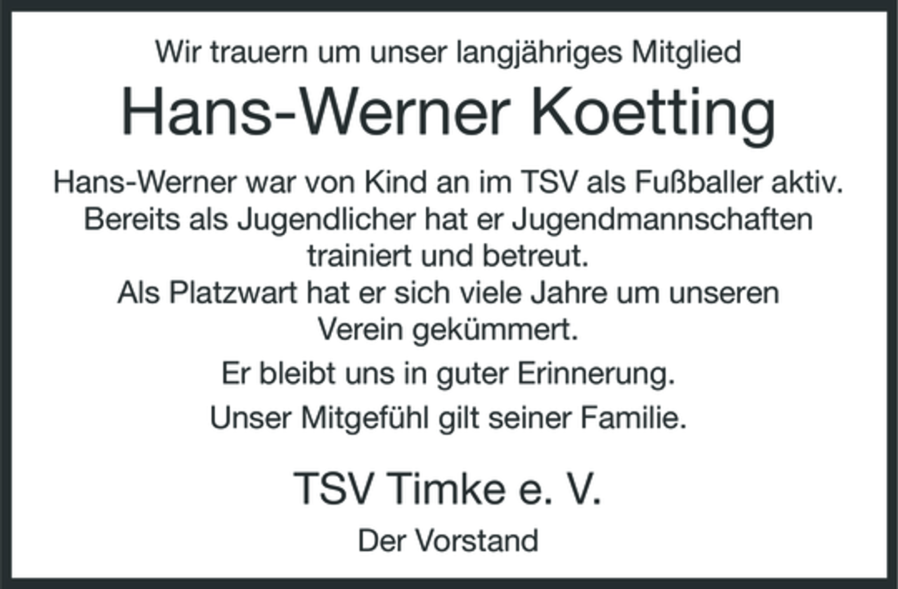 <p>Wir trauern um unser langjähriges Mitglied</p><p>Hans-Werner Koetting<br />Hans-Werner war von Kind an im TSV als Fußballer aktiv. Bereits als Jugendlicher hat er Jugendmannschaften trainiert und betreut. Als Platzwart hat er sich viele Jahre um unseren Verein gekümmert. Er bleibt uns in guter Erinnerung. Unser Mitgefühl gilt seiner Familie.</p><p>TSV Timke e. V.<br />Der Vorstand</p>