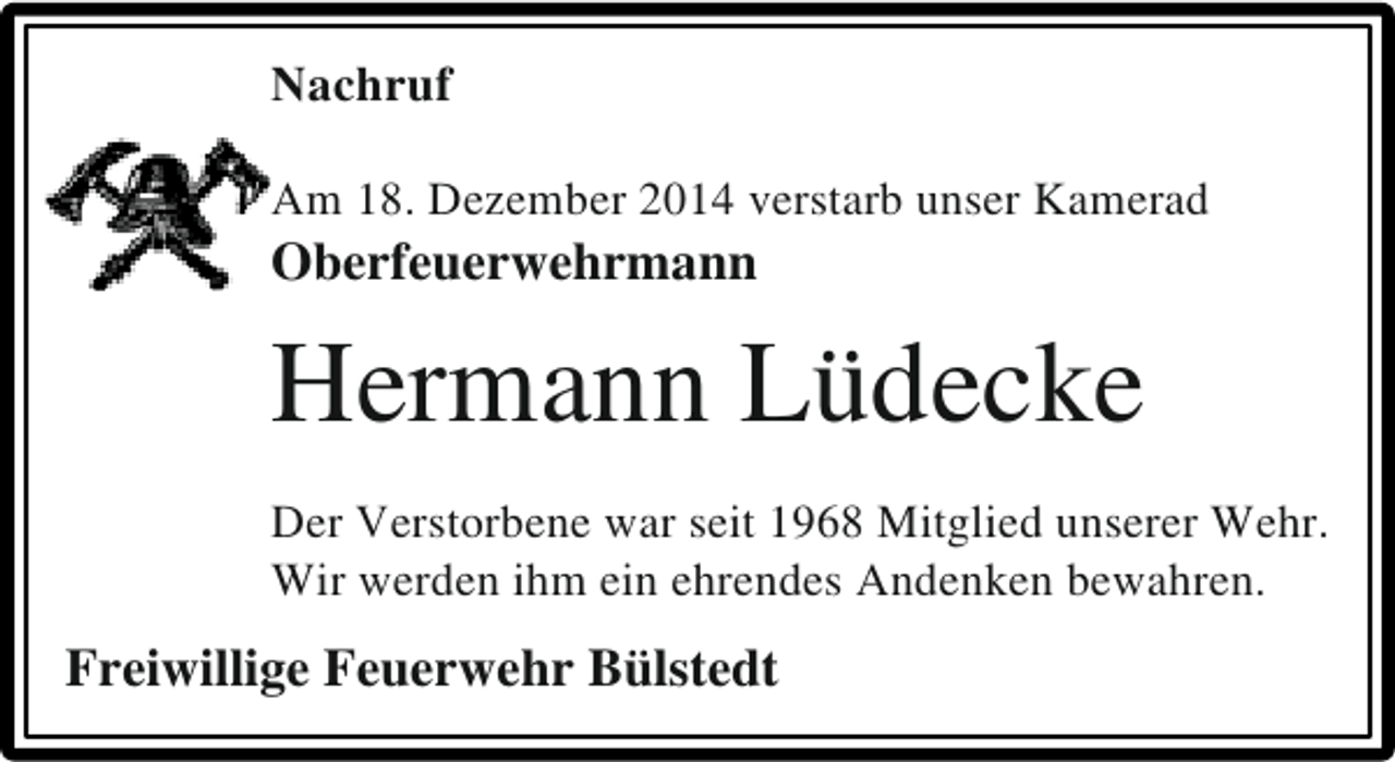 <p>Nachruf<br />Am 18. Dezember 2014 verstarb unser Kamerad</p><p>Oberfeuerwehrmann</p><p>Hermann Lüdecke<br />Der Verstorbene war seit 1968 Mitglied unserer Wehr.<br />Wir werden ihm ein ehrendes Andenken bewahren.</p><p>Freiwillige Feuerwehr Bülstedt</p>