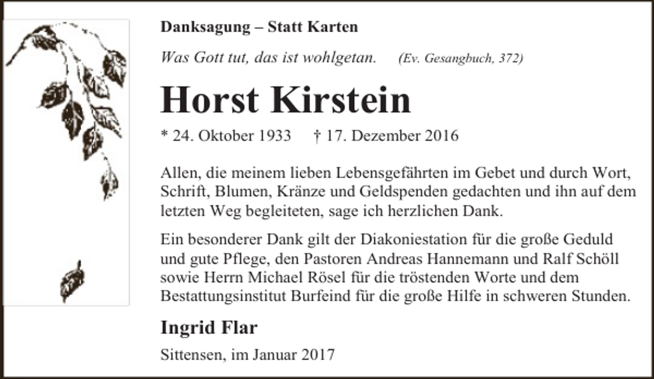 <p>Danksagung – Statt Karten<br />Was Gott tut, das ist wohlgetan.</p><p>(Ev. Gesangbuch, 372)</p><p>Horst Kirstein</p><p>* 24. Oktober 1933</p><p>† 17. Dezember 2016</p><p>Allen, die meinem lieben Lebensgefährten im Gebet und durch Wort,<br />Schrift, Blumen, Kränze und Geldspenden gedachten und ihn auf dem<br />letzten Weg begleiteten, sage ich herzlichen Dank.<br />Ein besonderer Dank gilt der Diakoniestation für die große Geduld<br />und gute Pflege, den Pastoren Andreas Hannemann und Ralf Schöll<br />sowie Herrn Michael Rösel für die tröstenden Worte und dem<br />Bestattungsinstitut Burfeind für die große Hilfe in schweren Stunden.</p><p>Ingrid Flar<br />Sittensen, im Januar 2017</p>
