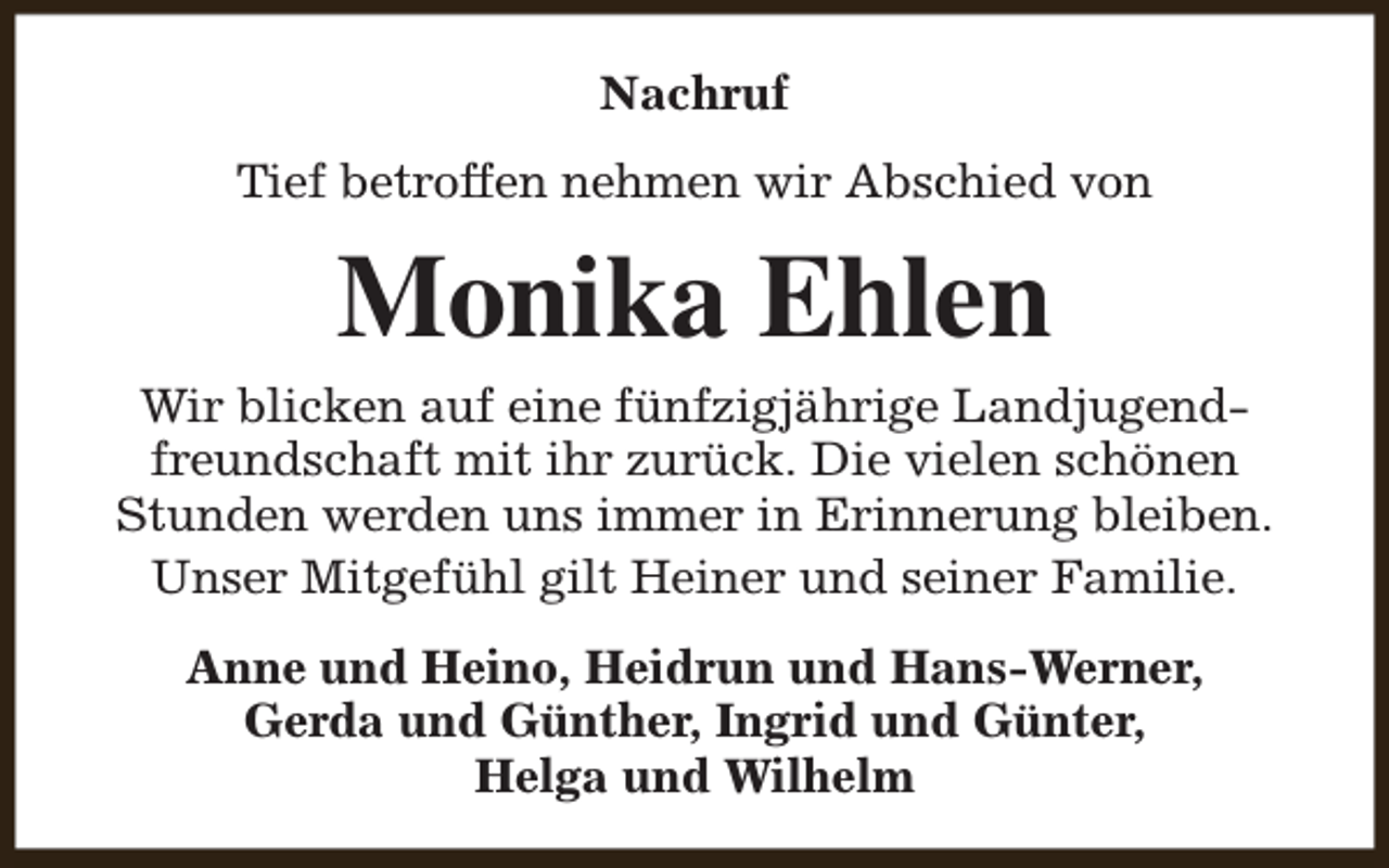 <p>Nachruf<br />Tief betroffen nehmen wir Abschied von</p><p>Monika Ehlen<br />Wir blicken auf eine fünfzigjährige Landjugendfreundschaft mit ihr zurück. Die vielen schönen<br />Stunden werden uns immer in Erinnerung bleiben.<br />Unser Mitgefühl gilt Heiner und seiner Familie.<br />Anne und Heino, Heidrun und Hans-Werner,<br />Gerda und Günther, Ingrid und Günter,<br />Helga und Wilhelm</p>