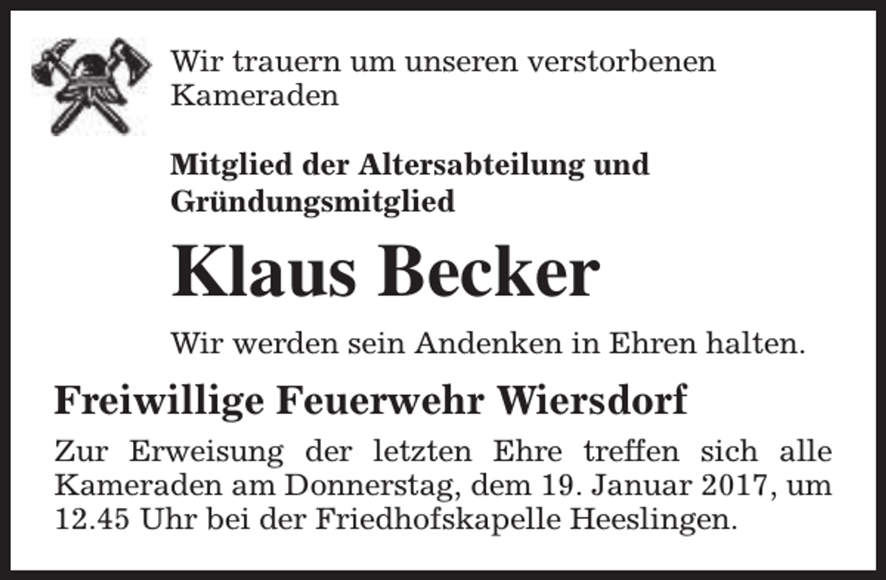 <p>Wir trauern um unseren verstorbenen<br />Kameraden<br />Mitglied der Altersabteilung und<br />Gründungsmitglied</p><p>Klaus Becker<br />Wir werden sein Andenken in Ehren halten.</p><p>Freiwillige Feuerwehr Wiersdorf<br />Zur Erweisung der letzten Ehre treffen sich alle<br />Kameraden am Donnerstag, dem 19. Januar 2017, um<br />12.45 Uhr bei der Friedhofskapelle Heeslingen.</p>
