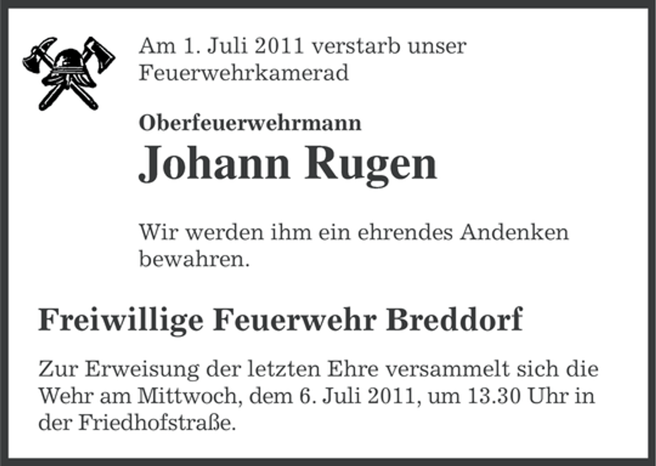 <p>Am 1. Juli 2011 verstarb unser<br />Feuerwehrkamerad<br />Oberfeuerwehrmann</p><p>Johann Rugen<br />Wir werden ihm ein ehrendes Andenken<br />bewahren.</p><p>Freiwillige Feuerwehr Breddorf<br />Zur Erweisung der letzten Ehre versammelt sich die<br />Wehr am Mittwoch, dem 6. Juli 2011, um 13.30 Uhr in<br />der Friedhofstraße.</p>