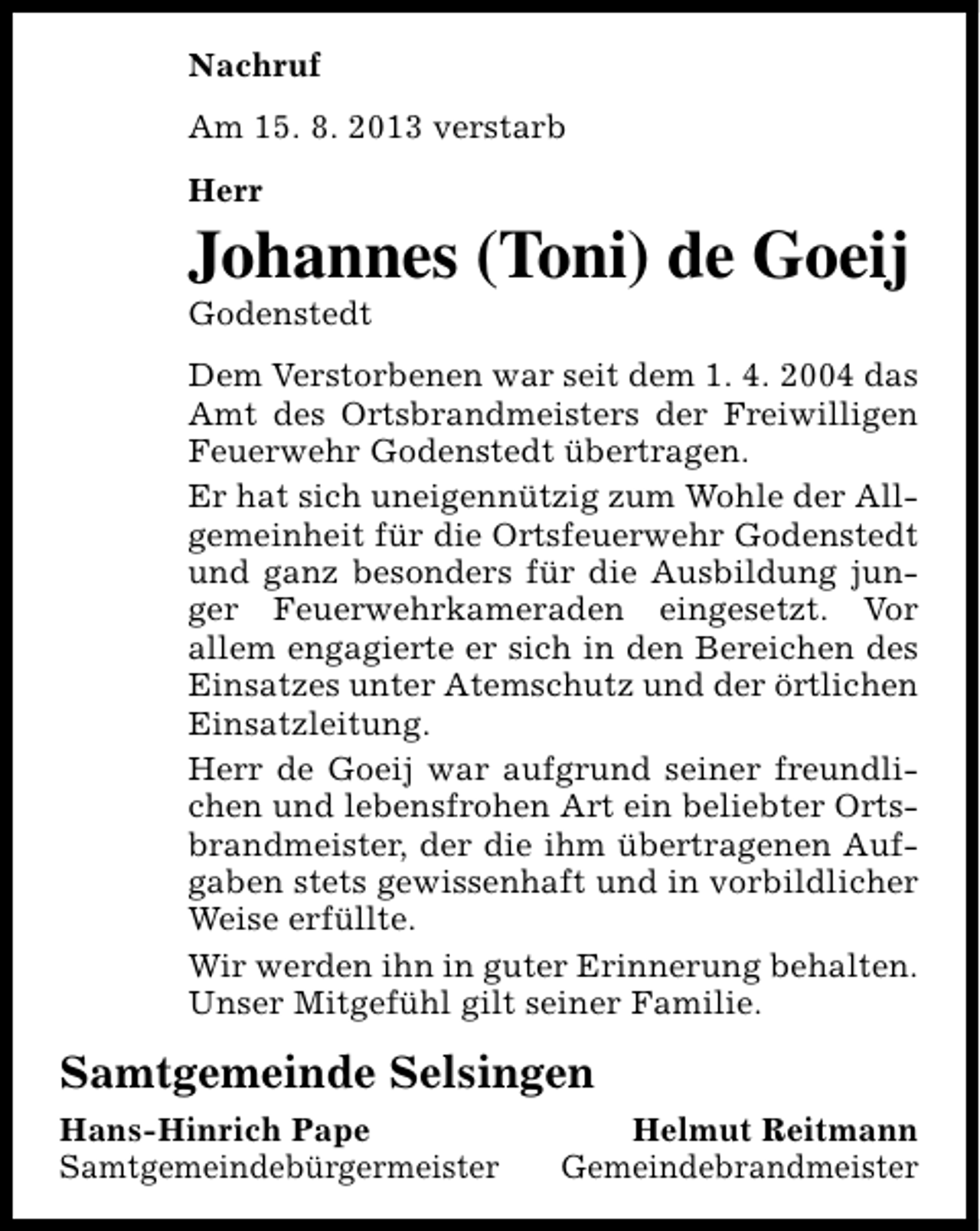 <p>Nachruf<br />Am 15. 8. 2013 verstarb<br />Herr</p><p>Johannes (Toni) de Goeij<br />Godenstedt</p><p>Dem Verstorbenen war seit dem 1. 4. 2004 das<br />Amt des Ortsbrandmeisters der Freiwilligen<br />Feuerwehr Godenstedt übertragen.<br />Er hat sich uneigennützig zum Wohle der Allgemeinheit für die Ortsfeuerwehr Godenstedt<br />und ganz besonders für die Ausbildung junger Feuerwehrkameraden eingesetzt. Vor<br />allem engagierte er sich in den Bereichen des<br />Einsatzes unter Atemschutz und der örtlichen<br />Einsatzleitung.<br />Herr de Goeij war aufgrund seiner freundlichen und lebensfrohen Art ein beliebter Ortsbrandmeister, der die ihm übertragenen Aufgaben stets gewissenhaft und in vorbildlicher<br />Weise erfüllte.<br />Wir werden ihn in guter Erinnerung behalten.<br />Unser Mitgefühl gilt seiner Familie.</p><p>Samtgemeinde Selsingen<br />Hans-Hinrich Pape<br />Samtgemeindebürgermeister</p><p>Helmut Reitmann<br />Gemeindebrandmeister</p>