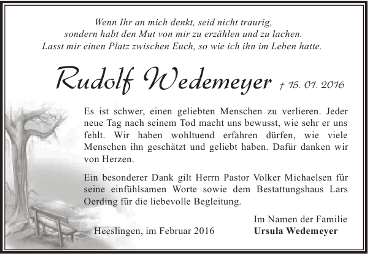 <p>Wenn Ihr an mich denkt, seid nicht traurig,<br />sondern habt den Mut von mir zu erzählen und zu lachen.<br />Lasst mir einen Platz zwischen Euch, so wie ich ihn im Leben hatte.</p><p>Rudolf Wedemeyer</p><p>† 15. 01. 2016</p><p>Es ist schwer, einen geliebten Menschen zu verlieren. Jeder<br />neue Tag nach seinem Tod macht uns bewusst, wie sehr er uns<br />fehlt. Wir haben wohltuend erfahren dürfen, wie viele<br />Menschen ihn geschätzt und geliebt haben. Dafür danken wir<br />von Herzen.<br />Ein besonderer Dank gilt Herrn Pastor Volker Michaelsen für<br />seine einfühlsamen Worte sowie dem Bestattungshaus Lars<br />Oerding für die liebevolle Begleitung.<br />Heeslingen, im Februar 2016</p><p>Im Namen der Familie<br />Ursula Wedemeyer</p>