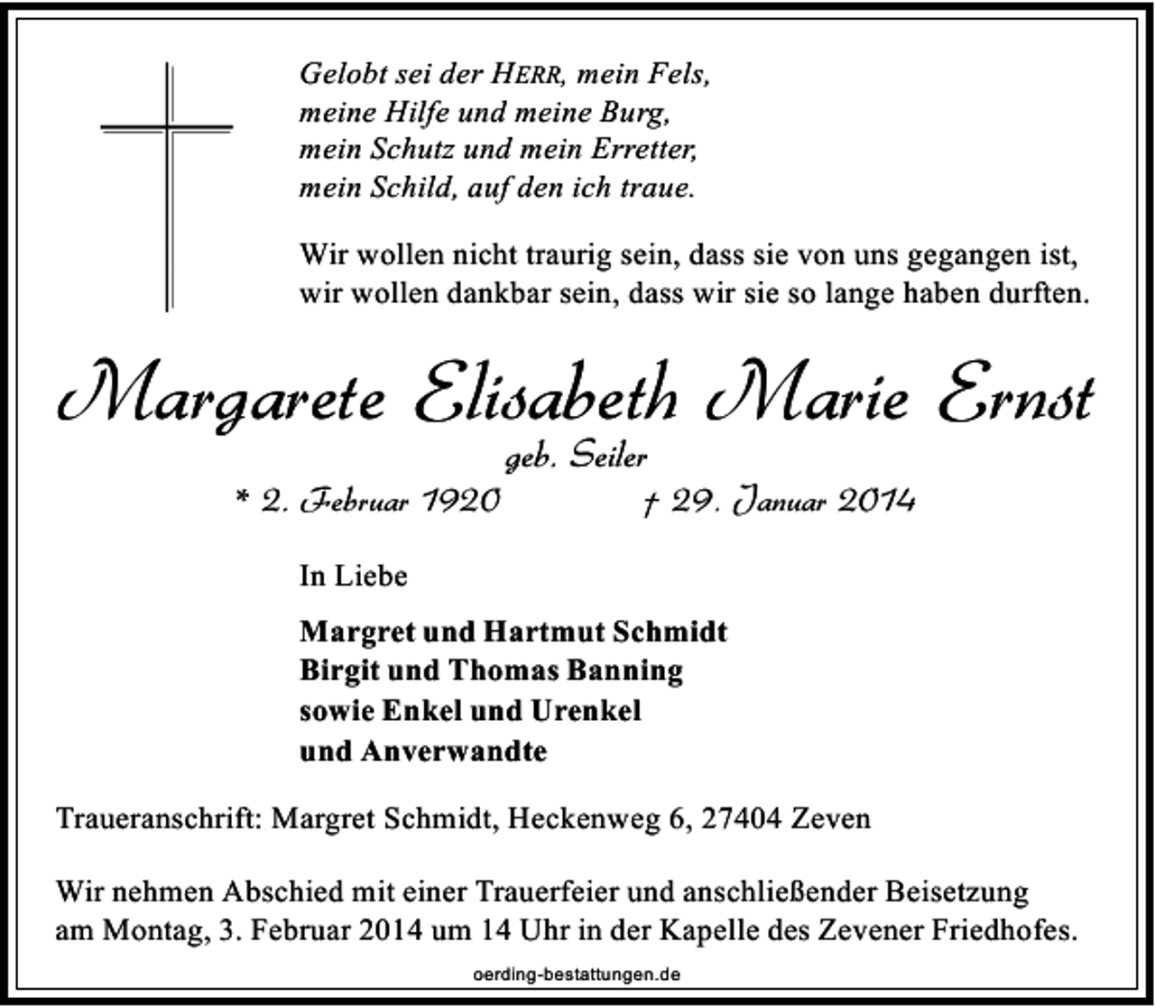 <p>Gelobt sei der HERR, mein Fels,<br />meine Hilfe und meine Burg,<br />mein Schutz und mein Erretter,<br />mein Schild, auf den ich traue.<br />Wir wollen nicht traurig sein, dass sie von uns gegangen ist,<br />wir wollen dankbar sein, dass wir sie so lange haben durften.</p><p>Margarete Elisabeth Marie Ernst<br />* 2. Februar 1920</p><p>geb. Seiler</p><p>† 29. Januar 2014</p><p>In Liebe<br />Margret und Hartmut Schmidt<br />Birgit und Thomas Banning<br />sowie Enkel und Urenkel<br />und Anverwandte<br />Traueranschrift: Margret Schmidt, Heckenweg 6, 27404 Zeven<br />Wir nehmen Abschied mit einer Trauerfeier und anschließender Beisetzung<br />am Montag, 3. Februar 2014 um 14 Uhr in der Kapelle des Zevener Friedhofes.<br />oerding-bestattungen.de</p>
