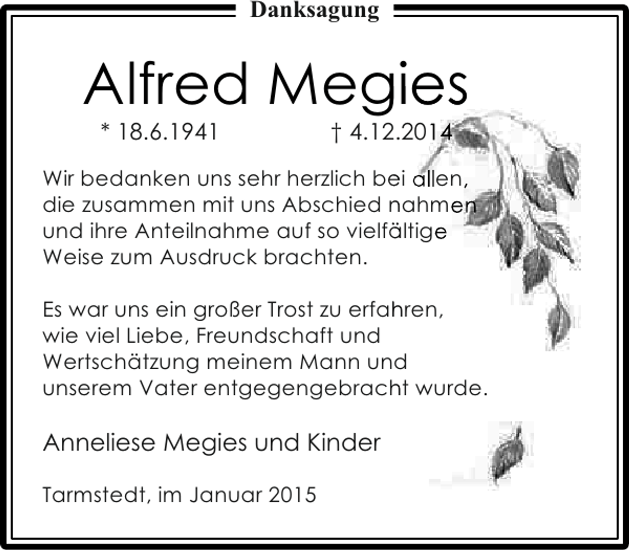 <p>Danksagung</p><p>Alfred Megies<br />g<br />* 18.6.1941</p><p>† 4.12.2014<br />2</p><p>Wir bedanken uns sehr herzlich bei allen,<br />e<br />die zusammen mit uns Abschied nahmen<br />und ihre Anteilnahme auf so vielfältige<br />ä<br />Weise zum Ausdruck brachten.<br />Es war uns ein großer Trost zu erfahren,<br />h<br />wie viel Liebe, Freundschaft und<br />Wertschätzung meinem Mann und<br />unserem Vater entgegengebracht wurde.<br />h</p><p>Anneliese Megies und Kinder<br />Tarmstedt, im Januar 2015</p>