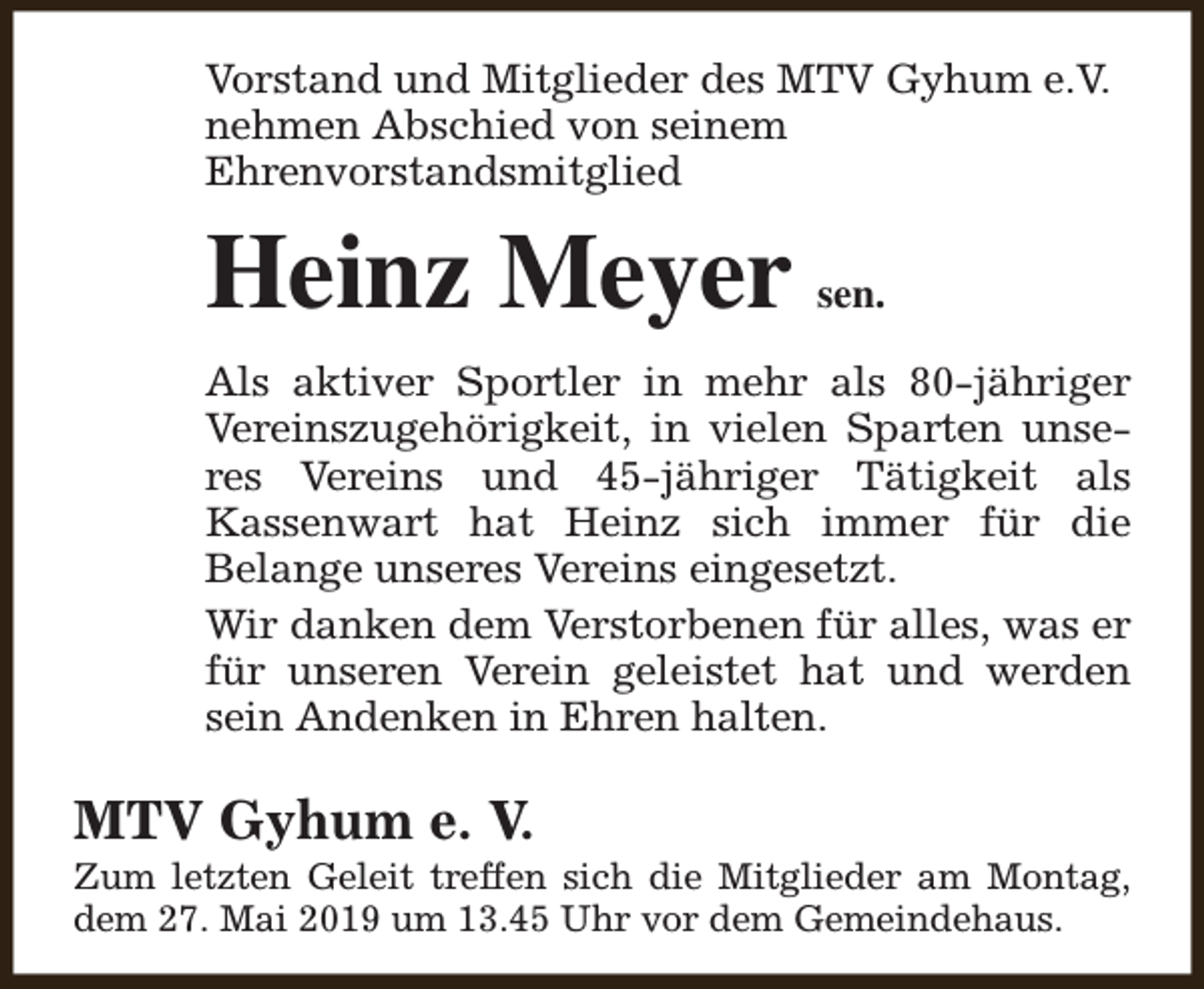 <p>Vorstand und Mitglieder des MTV Gyhum e.V.<br />nehmen Abschied von seinem<br />Ehrenvorstandsmitglied</p><p>Heinz Meyer</p><p>sen.</p><p>Als aktiver Sportler in mehr als 80-jähriger<br />Vereinszugehörigkeit, in vielen Sparten unseres Vereins und 45-jähriger Tätigkeit als<br />Kassenwart hat Heinz sich immer für die<br />Belange unseres Vereins eingesetzt.<br />Wir danken dem Verstorbenen für alles, was er<br />für unseren Verein geleistet hat und werden<br />sein Andenken in Ehren halten.</p><p>MTV Gyhum e. V.</p><p>Zum letzten Geleit treffen sich die Mitglieder am Montag,<br />dem 27. Mai 2019 um 13.45 Uhr vor dem Gemeindehaus.</p>