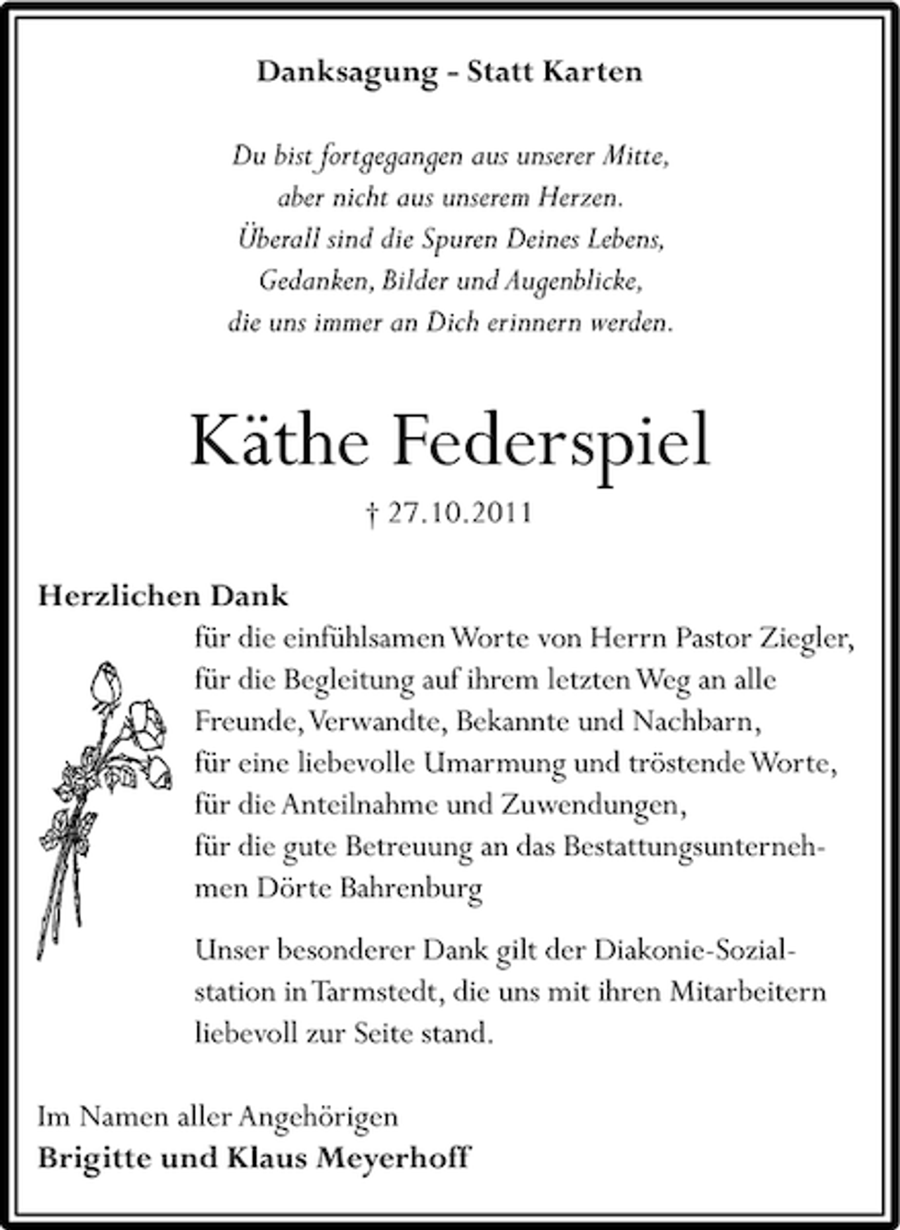 <p>Danksagung - Statt Karten<br />Du bist fortgegangen aus unserer Mitte,<br />aber nicht aus unserem Herzen.<br />Überall sind die Spuren Deines Lebens,<br />Gedanken, Bilder und Augenblicke,<br />die uns immer an Dich erinnern werden.</p><p>Käthe Federspiel<br />† 27.10.2011<br />Herzlichen Dank<br />für die einfühlsamen Worte von Herrn Pastor Ziegler,<br />für die Begleitung auf ihrem letzten Weg an alle<br />Freunde, Verwandte, Bekannte und Nachbarn,<br />für eine liebevolle Umarmung und tröstende Worte,<br />für die Anteilnahme und Zuwendungen,<br />für die gute Betreuung an das Bestattungsunternehmen Dörte Bahrenburg<br />Unser besonderer Dank gilt der Diakonie-Sozialstation in Tarmstedt, die uns mit ihren Mitarbeitern<br />liebevoll zur Seite stand.<br />Im Namen aller Angehörigen<br />Brigitte und Klaus Meyerhoff</p>