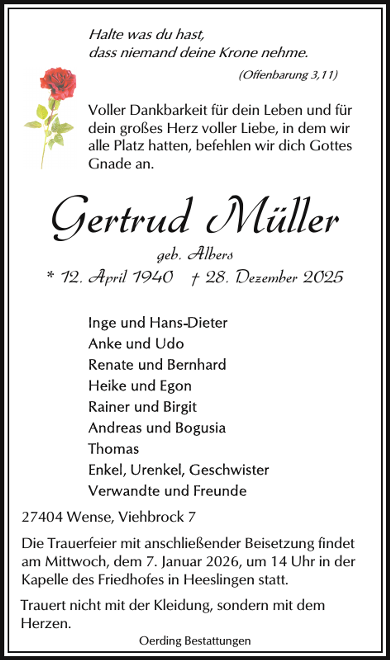 <p>Halte was du hast,<br />dass niemand deine Krone nehme.<br />(Offenbarung 3,11)</p><p>Voller Dankbarkeit für dein Leben und für<br />dein großes Herz voller Liebe, in dem wir<br />alle Platz hatten, befehlen wir dich Gottes<br />Gnade an.</p><p>Gertrud Müller</p><p>geb. Albers<br />* 12. April 1940 † 28. Dezember 2025</p><p>27404 Wense, Viehbrock 7<br />Die Trauerfeier mit anschließender Beisetzung findet<br />am Mittwoch, dem 7. Januar 2026, um 14 Uhr in der<br />Kapelle des Friedhofes in Heeslingen statt.<br />Trauert nicht mit der Kleidung, sondern mit dem<br />Herzen.<br />Oerding Bestattungen</p>