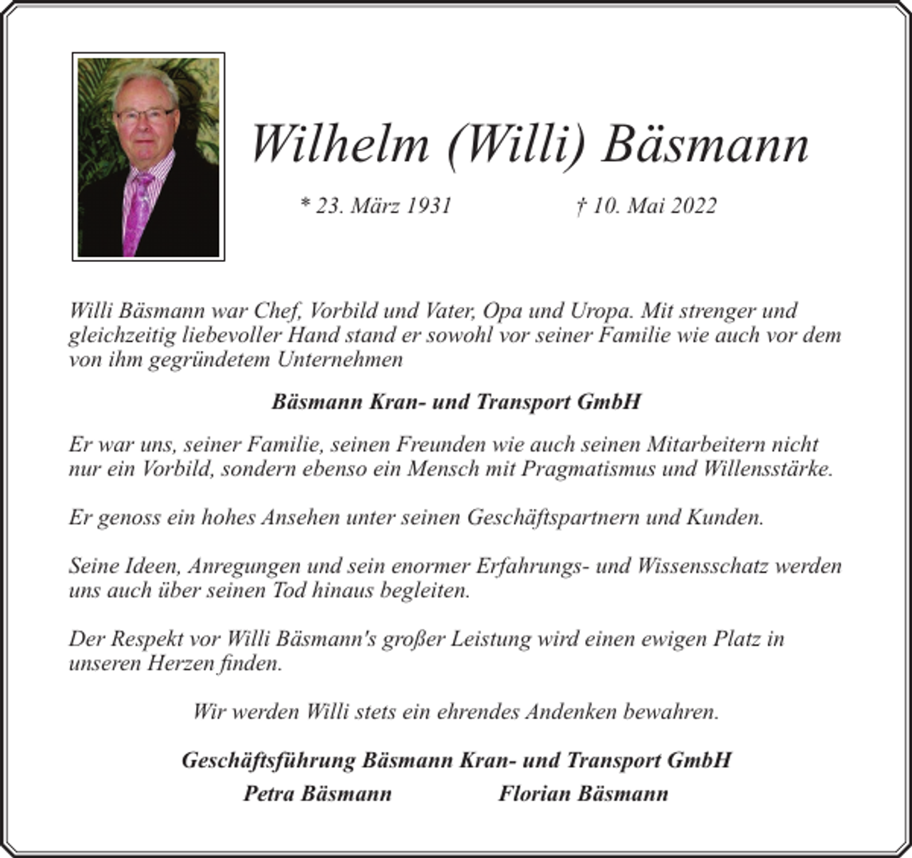 <p>Wilhelm (Willi) Bäsmann<br />* 23. März 1931</p><p>† 10. Mai 2022</p><p>Willi Bäsmann war Chef, Vorbild und Vater, Opa und Uropa. Mit strenger und<br />gleichzeitig liebevoller Hand stand er sowohl vor seiner Familie wie auch vor dem<br />von ihm gegründetem Unternehmen<br />Bäsmann Kran- und Transport GmbH<br />Er war uns, seiner Familie, seinen Freunden wie auch seinen Mitarbeitern nicht<br />nur ein Vorbild, sondern ebenso ein Mensch mit Pragmatismus und Willensstärke.<br />Er genoss ein hohes Ansehen unter seinen Geschäftspartnern und Kunden.<br />Seine Ideen, Anregungen und sein enormer Erfahrungs- und Wissensschatz werden<br />uns auch über seinen Tod hinaus begleiten.<br />Der Respekt vor Willi Bäsmann's großer Leistung wird einen ewigen Platz in<br />unseren Herzen finden.<br />Wir werden Willi stets ein ehrendes Andenken bewahren.<br />Geschäftsführung Bäsmann Kran- und Transport GmbH<br />Petra Bäsmann<br />Florian Bäsmann</p>