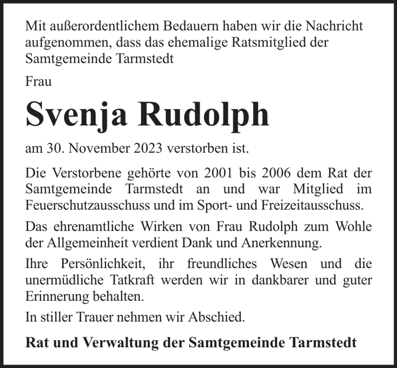 <p>Mit außerordentlichem Bedauern haben wir die Nachricht<br />aufgenommen, dass das ehemalige Ratsmitglied der<br />Samtgemeinde Tarmstedt<br />Frau</p><p>Svenja Rudolph<br />am 30. November 2023 verstorben ist.<br />Die Verstorbene gehörte von 2001 bis 2006 dem Rat der<br />Samtgemeinde Tarmstedt an und war Mitglied im<br />Feuerschutzausschuss und im Sport- und Freizeitausschuss.<br />Das ehrenamtliche Wirken von Frau Rudolph zum Wohle<br />der Allgemeinheit verdient Dank und Anerkennung.<br />Ihre Persönlichkeit, ihr freundliches Wesen und die<br />unermüdliche Tatkraft werden wir in dankbarer und guter<br />Erinnerung behalten.<br />In stiller Trauer nehmen wir Abschied.</p><p>Rat und Verwaltung der Samtgemeinde Tarmstedt</p>