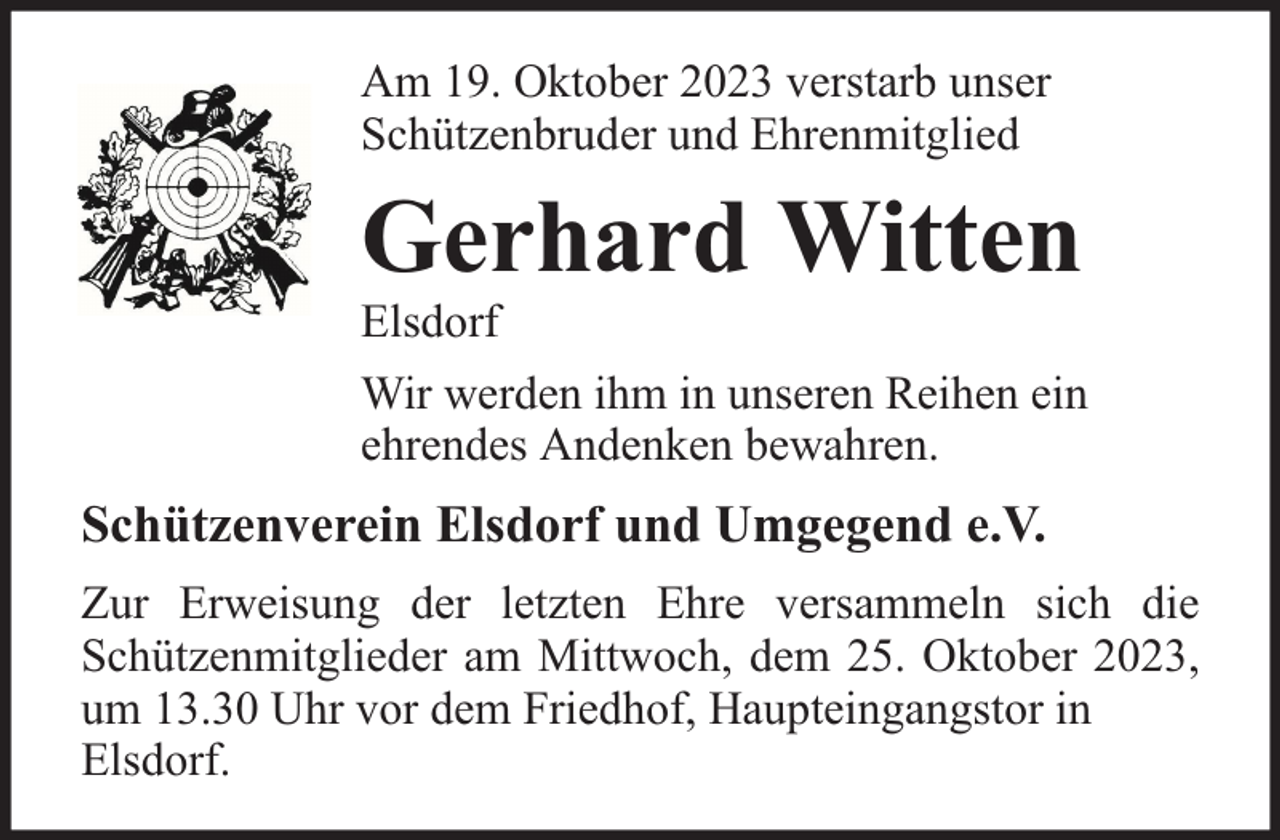 <p>Am 19. Oktober 2023 verstarb unser<br />Schützenbruder und Ehrenmitglied</p><p>Gerhard Witten<br />Elsdorf</p><p>Wir werden ihm in unseren Reihen ein<br />ehrendes Andenken bewahren.</p><p>Schützenverein Elsdorf und Umgegend e.V.<br />Zur Erweisung der letzten Ehre versammeln sich die<br />Schützenmitglieder am Mittwoch, dem 25. Oktober 2023,<br />um 13.30 Uhr vor dem Friedhof, Haupteingangstor in<br />Elsdorf.</p>
