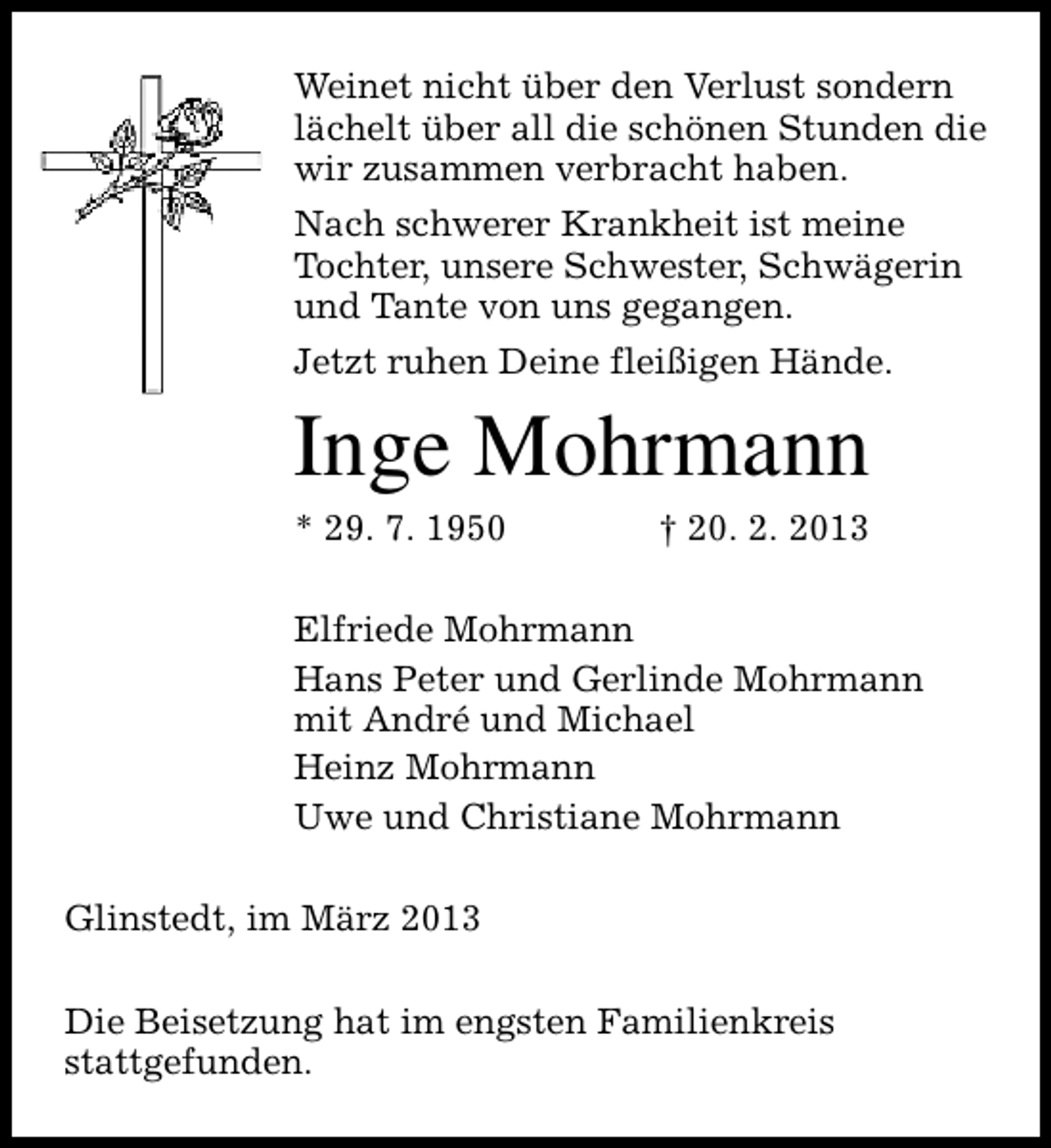 <p>Weinet nicht über den Verlust sondern<br />lächelt über all die schönen Stunden die<br />wir zusammen verbracht haben.<br />Nach schwerer Krankheit ist meine<br />Tochter, unsere Schwester, Schwägerin<br />und Tante von uns gegangen.<br />Jetzt ruhen Deine fleißigen Hände.</p><p>Inge Mohrmann</p><p>* 29. 7. 1950</p><p>† 20. 2. 2013</p><p>Elfriede Mohrmann<br />Hans Peter und Gerlinde Mohrmann<br />mit André und Michael<br />Heinz Mohrmann<br />Uwe und Christiane Mohrmann<br />Glinstedt, im März 2013<br />Die Beisetzung hat im engsten Familienkreis<br />stattgefunden.</p>