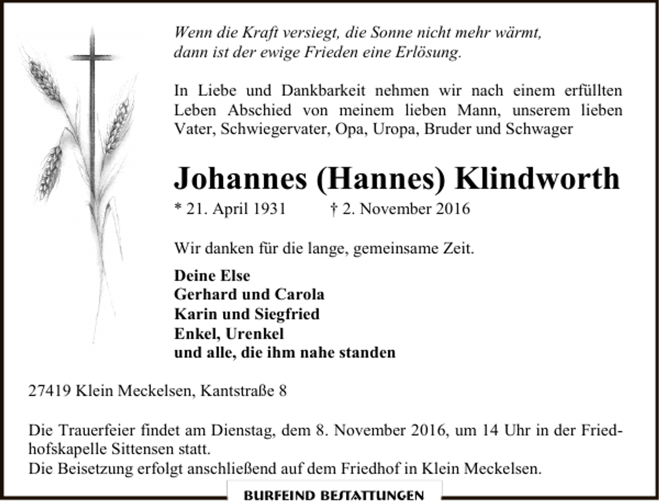 <p>Wenn die Kraft versiegt, die Sonne nicht mehr wärmt,<br />dann ist der ewige Frieden eine Erlösung.<br />In Liebe und Dankbarkeit nehmen wir nach einem erfüllten<br />Leben Abschied von meinem lieben Mann, unserem lieben<br />Vater, Schwiegervater, Opa, Uropa, Bruder und Schwager</p><p>Johannes (Hannes) Klindworth</p><p>* 21. April 1931</p><p>† 2. November 2016</p><p>Wir danken für die lange, gemeinsame Zeit.<br />Deine Else<br />Gerhard und Carola<br />Karin und Siegfried<br />Enkel, Urenkel<br />und alle, die ihm nahe standen<br />27419 Klein Meckelsen, Kantstraße 8<br />Die Trauerfeier findet am Dienstag, dem 8. November 2016, um 14 Uhr in der Friedhofskapelle Sittensen statt.<br />Die Beisetzung erfolgt anschließend auf dem Friedhof in Klein Meckelsen.<br />Burfeind Bestattungen</p>