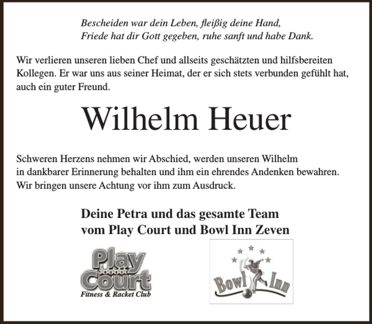 <p>Bescheiden war dein Leben, fleißig deine Hand,<br />Friede hat dir Gott gegeben, ruhe sanft und habe Dank.<br />Wir verlieren unseren lieben Chef und allseits geschätzten und hilfsbereiten<br />Kollegen. Er war uns aus seiner Heimat, der er sich stets verbunden gefühlt hat,<br />auch ein guter Freund.</p><p>Wilhelm Heuer<br />Schweren Herzens nehmen wir Abschied, werden unseren Wilhelm<br />in dankbarer Erinnerung behalten und ihm ein ehrendes Andenken bewahren.<br />Wir bringen unsere Achtung vor ihm zum Ausdruck.</p><p>Deine Petra und das gesamte Team<br />vom Play Court und Bowl Inn Zeven</p><p>Fitness &amp; Racket Club</p>