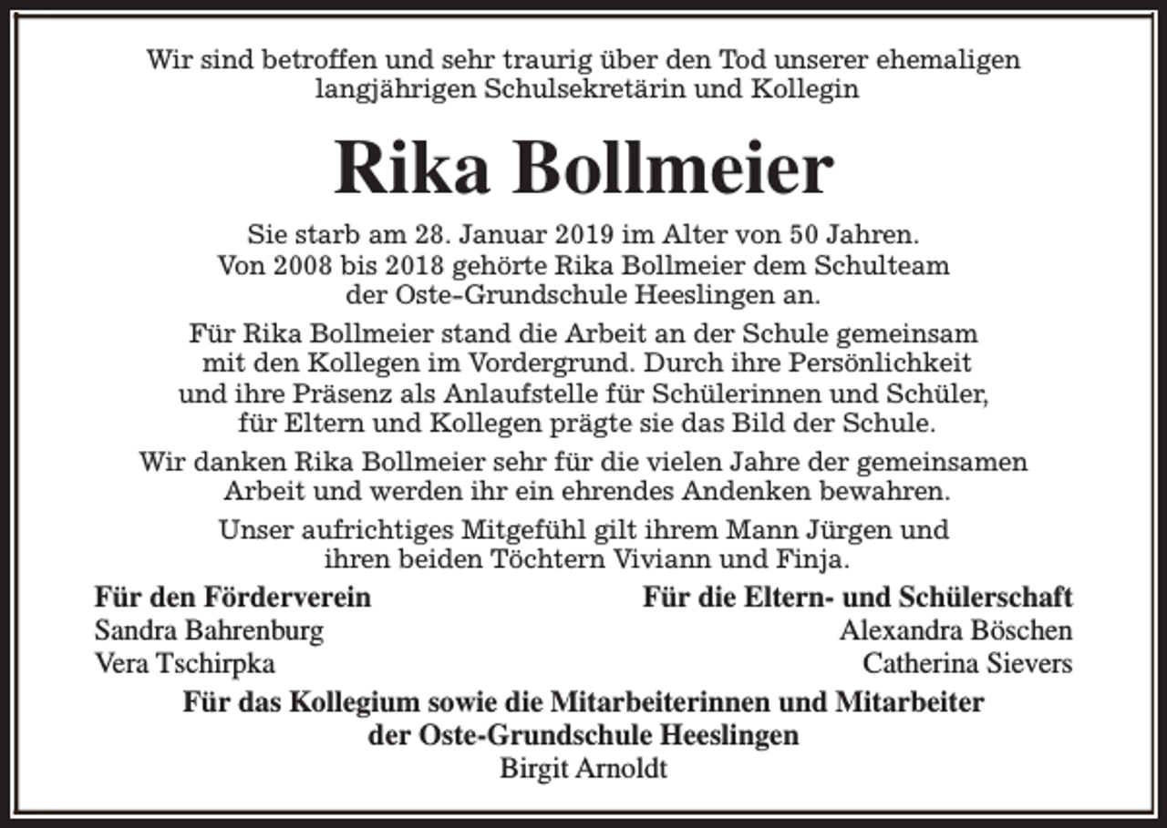 <p>Wir sind betroffen und sehr traurig über den Tod unserer ehemaligen<br />langjährigen Schulsekretärin und Kollegin</p><p>Rika Bollmeier</p><p>Sie starb am 28. Januar 2019 im Alter von 50 Jahren.<br />Von 2008 bis 2018 gehörte Rika Bollmeier dem Schulteam<br />der Oste-Grundschule Heeslingen an.<br />Für Rika Bollmeier stand die Arbeit an der Schule gemeinsam<br />mit den Kollegen im Vordergrund. Durch ihre Persönlichkeit<br />und ihre Präsenz als Anlaufstelle für Schülerinnen und Schüler,<br />für Eltern und Kollegen prägte sie das Bild der Schule.<br />Wir danken Rika Bollmeier sehr für die vielen Jahre der gemeinsamen<br />Arbeit und werden ihr ein ehrendes Andenken bewahren.<br />Unser aufrichtiges Mitgefühl gilt ihrem Mann Jürgen und<br />ihren beiden Töchtern Viviann und Finja.</p><p>Für den Förderverein<br />Für die Eltern- und Schülerschaft<br />Sandra Bahrenburg<br />Alexandra Böschen<br />Vera Tschirpka<br />Catherina Sievers<br />Für das Kollegium sowie die Mitarbeiterinnen und Mitarbeiter<br />der Oste-Grundschule Heeslingen<br />Birgit Arnoldt</p>