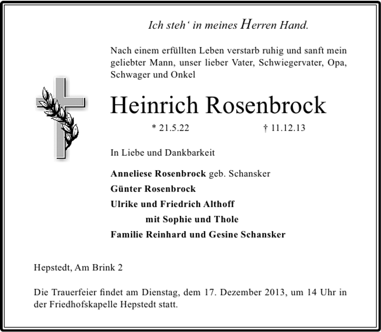 <p>Ich steh‘ in meines Herren Hand.<br />Nach einem erfüllten Leben verstarb ruhig und sanft mein<br />geliebter Mann, unser lieber Vater, Schwiegervater, Opa,<br />Schwager und Onkel</p><p>Heinrich Rosenbrock<br />* 21.5.22</p><p>† 11.12.13</p><p>In Liebe und Dankbarkeit<br />Anneliese Rosenbrock geb. Schansker<br />Günter Rosenbrock<br />Ulrike und Friedrich Althoff<br />mit Sophie und Thole<br />Familie Reinhard und Gesine Schansker<br />Hepstedt, Am Brink 2<br />Die Trauerfeier ﬁndet am Dienstag, dem 17. Dezember 2013, um 14 Uhr in<br />der Friedhofskapelle Hepstedt statt.</p>