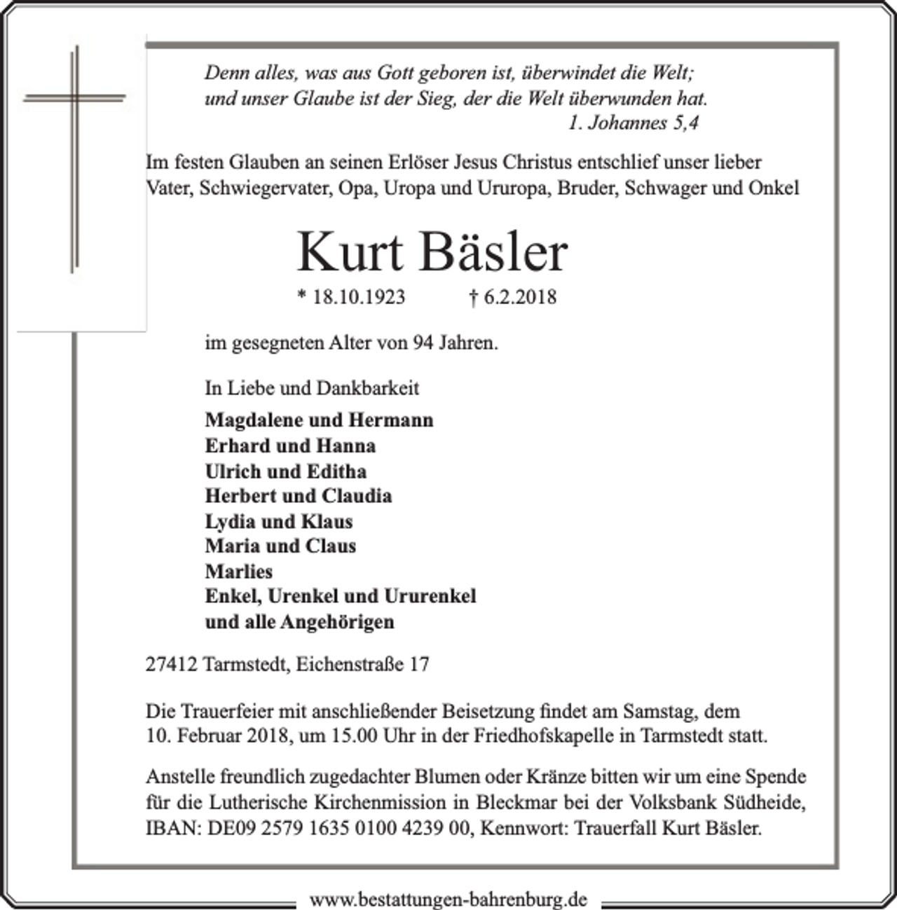 <p>Denn alles, was aus Gott geboren ist, überwindet die Welt;<br />rwunden hat.<br />und unser Glaube ist der Sieg, der die Welt überw<br />1. Johannes 5,4</p><p>Im festen Glauben an seinen Erlöser Jesus Christus entschlief unser lieber<br />Vater, Schwiegervater, Opa, Uropa und Ururopa, Bruder, Schwager und Onkel</p><p>Kurt Bäsler<br />* 18.10.1923</p><p>† 6.2.2018</p><p>im gesegneten Alter von 94 Jahren.<br />In Liebe und Dankbarkeit<br />Magdalene und Hermann<br />Erhard und Hanna<br />Ulrich und Editha<br />Herbert und Claudia<br />Lydia und Klaus<br />Maria und Claus<br />Marlies<br />Enkel, Urenkel und Ururenkel<br />und alle Angehörigen<br />27412 Tarmstedt, Eichenstraße 17<br />Die Trauerfeier mit anschließender Beisetzung ﬁndet am Samstag, dem<br />10. Februar 2018, um 15.00 Uhr in der Friedhofskapelle in Tarmstedt statt.<br />Anstelle freundlich zugedachter Blumen oder Kränze bitten wir um eine Spende<br />für die Lutherische Kirchenmission in Bleckmar bei der Volksbank Südheide,<br />IBAN: DE09 2579 1635 0100 4239 00, Kennwort: Trauerfall Kurt Bäsler.<br />www.bbestattungen-bbahhrenbburg.dde</p>