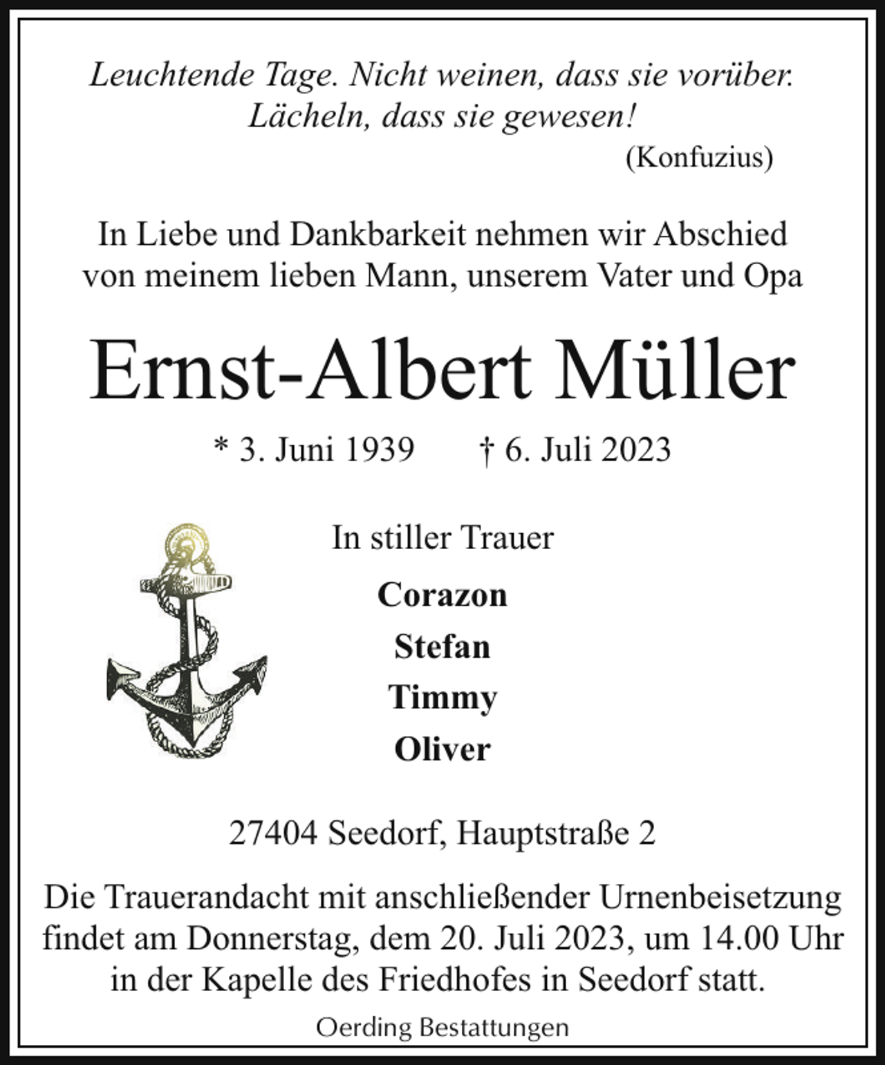 <p>Leuchtende Tage. Nicht weinen, dass sie vorüber.<br />Lächeln, dass sie gewesen!<br />(Konfuzius)</p><p>In Liebe und Dankbarkeit nehmen wir Abschied<br />von meinem lieben Mann, unserem Vater und Opa</p><p>Ernst-Albert Müller<br />* 3. Juni 1939</p><p>† 6. Juli 2023</p><p>In stiller Trauer<br />Corazon<br />Stefan<br />Timmy<br />Oliver<br />27404 Seedorf, Hauptstraße 2<br />Die Trauerandacht mit anschließender Urnenbeisetzung<br />findet am Donnerstag, dem 20. Juli 2023, um 14.00 Uhr<br />in der Kapelle des Friedhofes in Seedorf statt.<br />Oerding Bestattungen</p>
