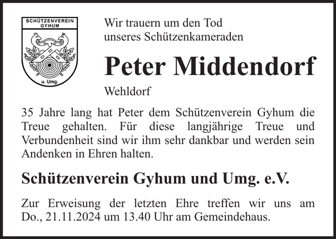 <p>Wir trauern um den Tod<br />unseres Schützenkameraden</p><p>Peter Middendorf</p><p>Wehldorf</p><p>35 Jahre lang hat Peter dem Schützenverein Gyhum die<br />Treue gehalten. Für diese langjährige Treue und<br />Verbundenheit sind wir ihm sehr dankbar und werden sein<br />Andenken in Ehren halten.</p><p>Schützenverein Gyhum und Umg. e.V.<br />Zur Erweisung der letzten Ehre treffen wir uns am<br />Do., 21.11.2024 um 13.40 Uhr am Gemeindehaus.</p>