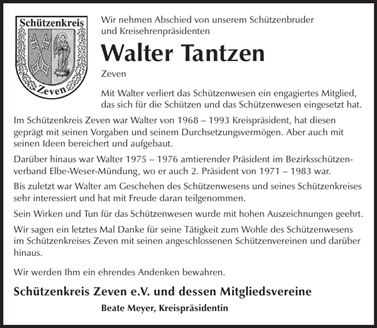 <p>Wir nehmen Abschied von unserem Schützenbruder<br />und Kreisehrenpräsidenten</p><p>Walter Tantzen<br />Zeven</p><p>Mit Walter verliert das Schützenwesen ein engagiertes Mitglied,<br />das sich für die Schützen und das Schützenwesen eingesetzt hat.<br />Im Schützenkreis Zeven war Walter von 1968 – 1993 Kreispräsident, hat diesen<br />geprägt mit seinen Vorgaben und seinem Durchsetzungsvermögen. Aber auch mit<br />seinen Ideen bereichert und aufgebaut.<br />Darüber hinaus war Walter 1975 – 1976 amtierender Präsident im Bezirksschützenverband Elbe-Weser-Mündung, wo er auch 2. Präsident von 1971 – 1983 war.<br />Bis zuletzt war Walter am Geschehen des Schützenwesens und seines Schützenkreises<br />sehr interessiert und hat mit Freude daran teilgenommen.<br />Sein Wirken und Tun für das Schützenwesen wurde mit hohen Auszeichnungen geehrt.<br />Wir sagen ein letztes Mal Danke für seine Tätigkeit zum Wohle des Schützenwesens<br />im Schützenkreises Zeven mit seinen angeschlossenen Schützenvereinen und darüber<br />hinaus.<br />Wir werden Ihm ein ehrendes Andenken bewahren.</p><p>Schützenkreis Zeven e.V. und dessen Mitgliedsvereine<br />Beate Meyer, Kreispräsidentin</p>