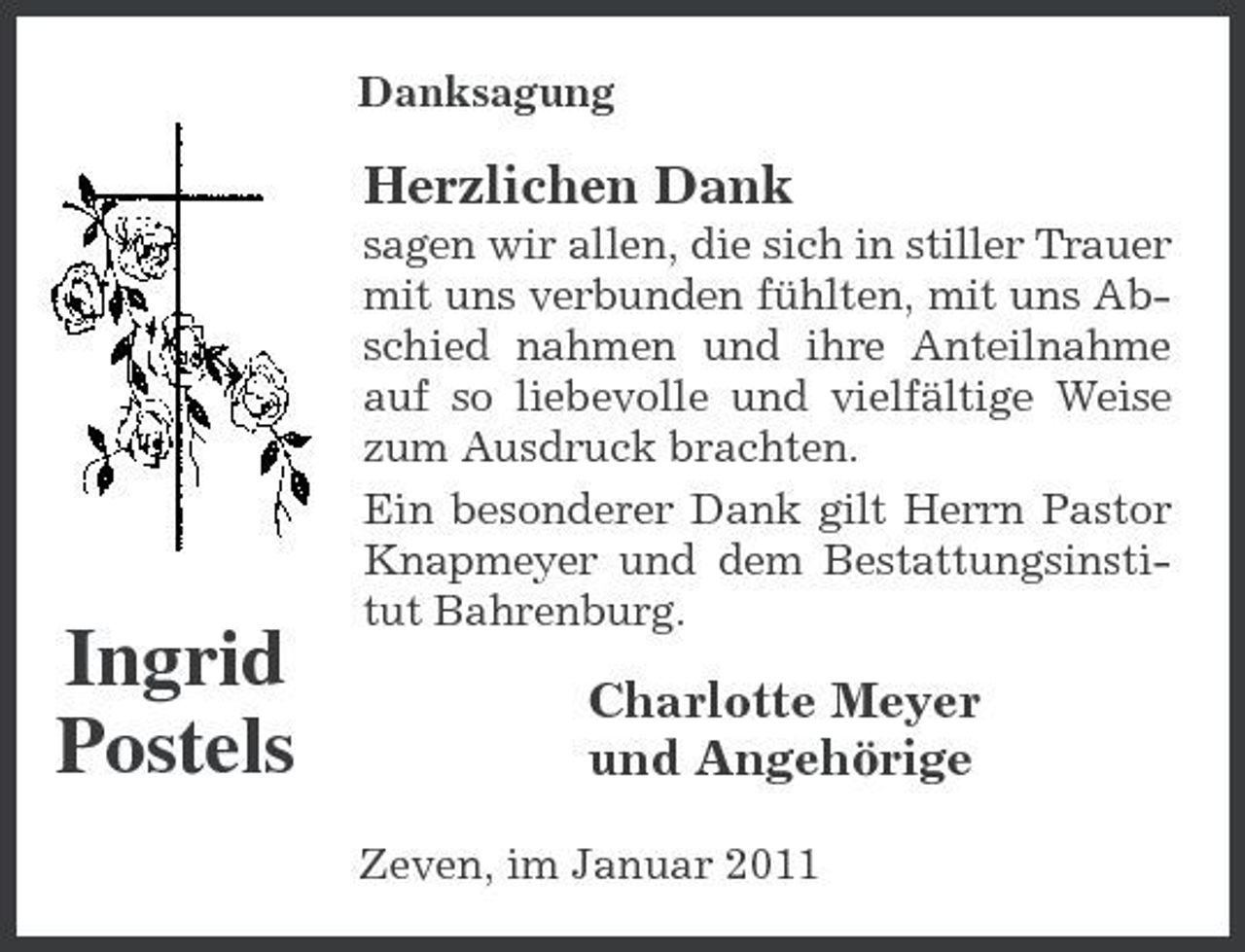 <p>Danksagung</p><p>Herzlichen Dank<br />sagen wir allen, die sich in stiller Trauer mit uns verbunden fühlten, mit uns Abschied nahmen und ihre Anteilnahme auf so liebevolle und vielfältige Weise zum Ausdruck brachten. Ein besonderer Dank gilt Herrn Pastor Knapmeyer und dem Bestattungsinstitut Bahrenburg.</p><p>Ingrid Postels</p><p>Charlotte Meyer und Angehörige<br />Zeven, im Januar 2011</p>