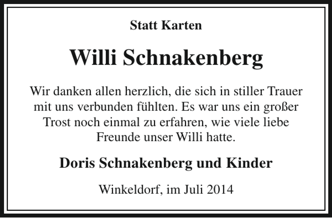 <p>Statt Karten</p><p>Willi Schnakenberg<br />Wir danken allen herzlich, die sich in stiller Trauer<br />mit uns verbunden fühlten. Es war uns ein großer<br />Trost noch einmal zu erfahren, wie viele liebe<br />Freunde unser Willi hatte.</p><p>Doris Schnakenberg und Kinder<br />Winkeldorf, im Juli 2014</p>
