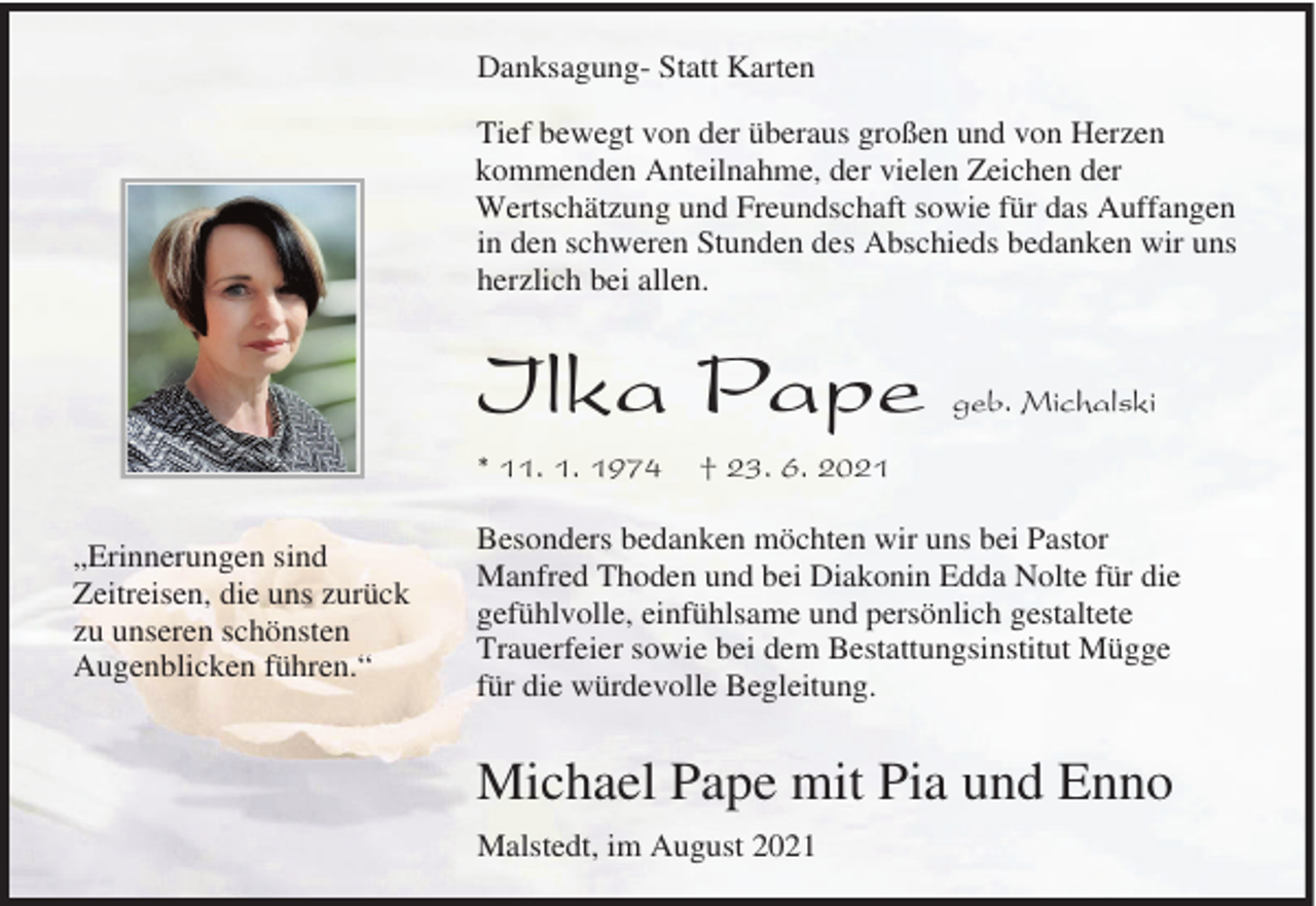 <p>Danksagung- Statt Karten<br />Tief bewegt von der überaus großen und von Herzen<br />kommenden Anteilnahme, der vielen Zeichen der<br />Wertschätzung und Freundschaft sowie für das Auffangen<br />in den schweren Stunden des Abschieds bedanken wir uns<br />herzlich bei allen.</p><p>Ilka Pape<br />* 11. 1. 1974<br />„Erinnerungen sind<br />Zeitreisen, die uns zurück<br />zu unseren schönsten<br />Augenblicken führen.“</p><p>geb. Michalski</p><p>† 23. 6. 2021</p><p>Besonders bedanken möchten wir uns bei Pastor<br />Manfred Thoden und bei Diakonin Edda Nolte für die<br />gefühlvolle, einfühlsame und persönlich gestaltete<br />Trauerfeier sowie bei dem Bestattungsinstitut Mügge<br />für die würdevolle Begleitung.</p><p>Michael Pape mit Pia und Enno<br />Malstedt, im August 2021</p>