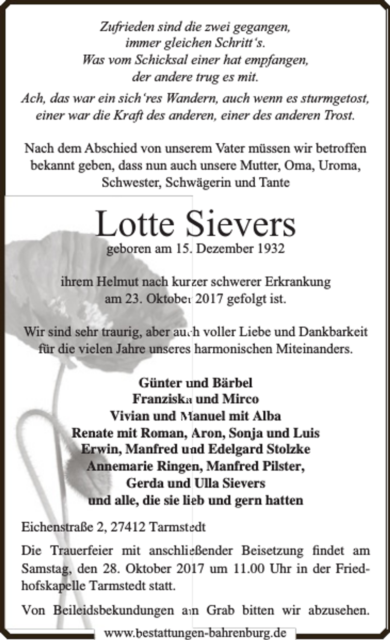 <p>Zufrieden sind die zwei gegangen,<br />immer gleichen Schritt‘s.<br />Was vom Schicksal einer hat empfangen,<br />der andere trug es mit.<br />Ach, das war ein sich‘res Wandern, auch wenn es sturmgetost,<br />einer war die Kraft des anderen, einer des anderen Trost.<br />Nach dem Abschied von unserem Vater müssen wir betroffen<br />bekannt geben, dass nun auch unsere Mutter, Oma, Uroma,<br />Schwester, Schwägerin und Tante</p><p>Lotte Sievers<br />geboren am 15. Dezember 1932</p><p>ihrem Helmut nach kurzzer schwerer Erkrankung<br />am 23. Oktoberr 2017 gefolgt ist.<br />Wir sind sehr traurig, aber aucch voller Liebe und Dankbarkeit<br />für die vielen Jahre unseres harmonischen Miteinanders.<br />Günter und Bärbel<br />Franziska<br />a und Mirco<br />Vivian und Manuel mit Alba<br />Renate mit Roman, Aron, Sonja und Luis<br />Erwin, Manfred un<br />nd Edelgard Stolzke<br />Annemarie Ringen<br />n, Manfred Pilster,<br />Gerda und Ulla Sievers<br />und alle, die sie lieeb und gern hatten<br />Eichenstraße 2, 27412 Tarmsteedt<br />Die Trauerfeier mit anschlieeßender Beisetzung ﬁndet am<br />Samstag, den 28. Oktober 2017 um 11.00 Uhr in der Friedhofskapelle Tarmstedt statt.<br />m Grab bitten wir abzusehen.<br />Von Beileidsbekundungen am<br />www.bbestattungen-bbahhrenbburg.dde</p>