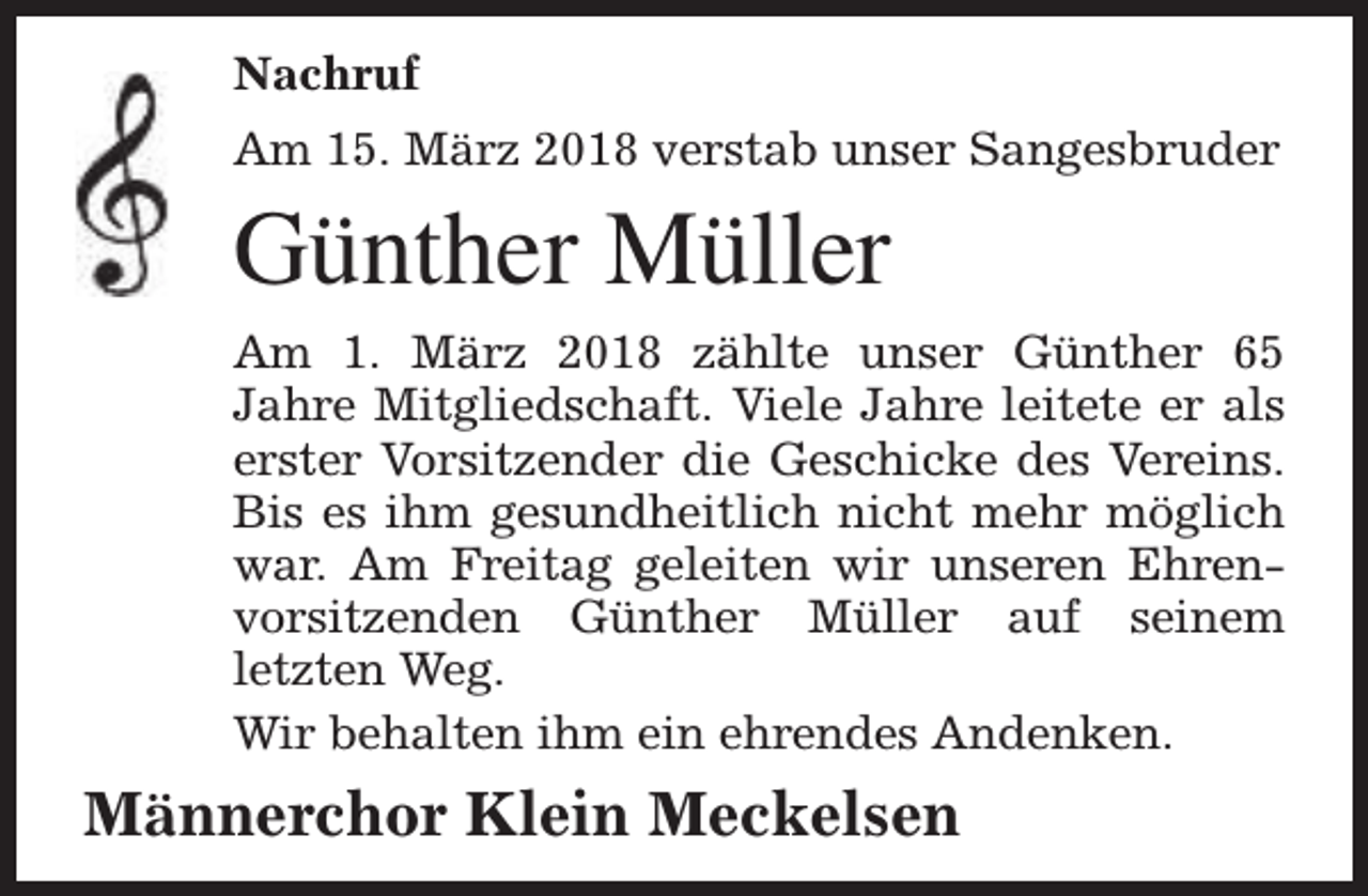 <p>Nachruf<br />Am 15. März 2018 verstab unser Sangesbruder</p><p>Günther Müller<br />Am 1. März 2018 zählte unser Günther 65<br />Jahre Mitgliedschaft. Viele Jahre leitete er als<br />erster Vorsitzender die Geschicke des Vereins.<br />Bis es ihm gesundheitlich nicht mehr möglich<br />war. Am Freitag geleiten wir unseren Ehrenvorsitzenden Günther Müller auf seinem<br />letzten Weg.<br />Wir behalten ihm ein ehrendes Andenken.</p><p>Männerchor Klein Meckelsen</p>
