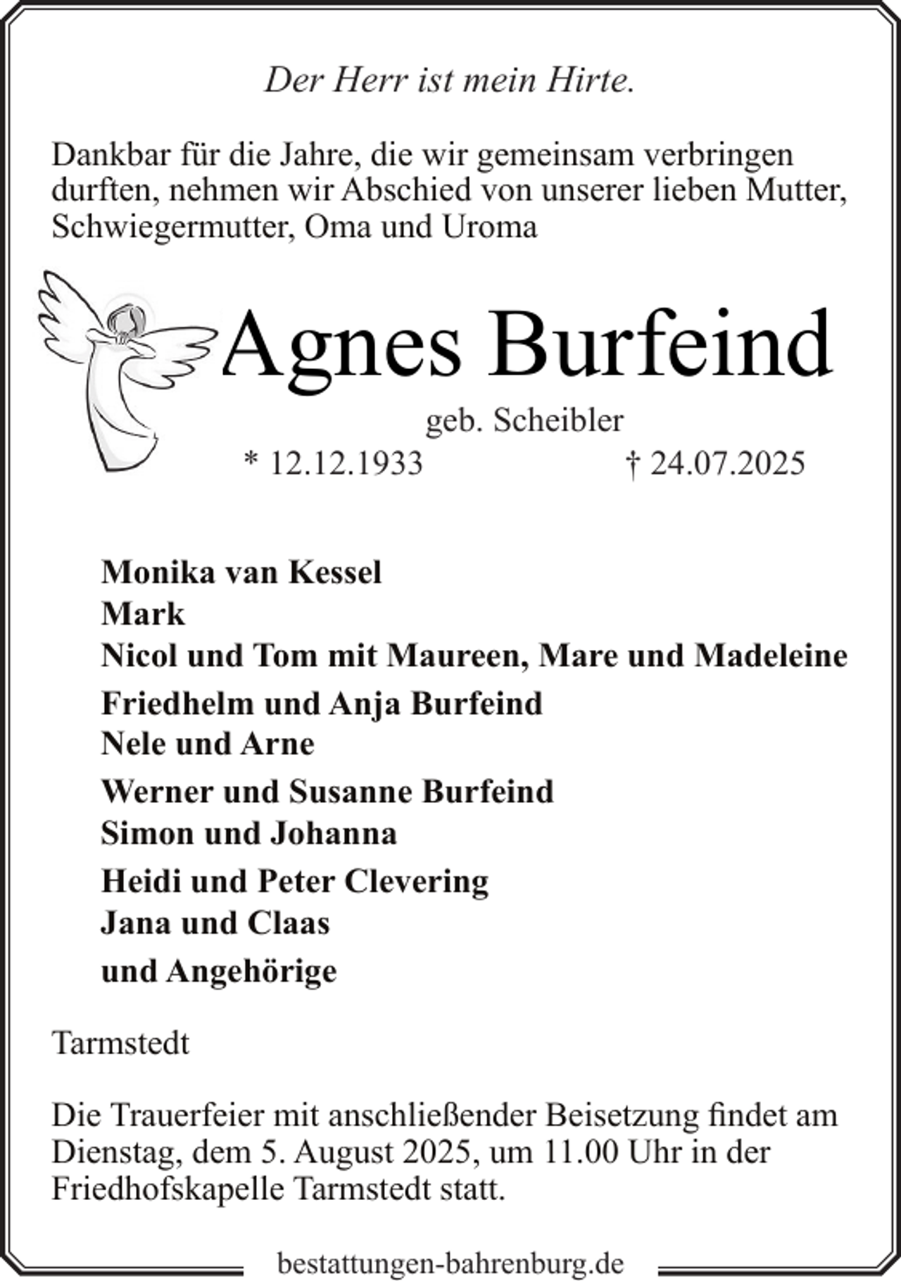 <p>Der Herr ist mein Hirte.<br />Dankbar für die Jahre, die wir gemeinsam verbringen<br />durften, nehmen wir Abschied von unserer lieben Mutter,<br />Schwiegermutter, Oma und Uroma</p><p>Agnes Burfeind<br />* 12.12.1933</p><p>geb. Scheibler</p><p>† 24.07.2025</p><p>Monika van Kessel<br />Mark<br />Nicol und Tom mit Maureen, Mare und Madeleine<br />Friedhelm und Anja Burfeind<br />Nele und Arne<br />Werner und Susanne Burfeind<br />Simon und Johanna<br />Heidi und Peter Clevering<br />Jana und Claas<br />und Angehörige<br />Tarmstedt<br />Die Trauerfeier mit anschließender Beisetzung findet am<br />Dienstag, dem 5. August 2025, um 11.00 Uhr in der<br />Friedhofskapelle Tarmstedt statt.<br />bestattungen-bahrenburg.de</p>
