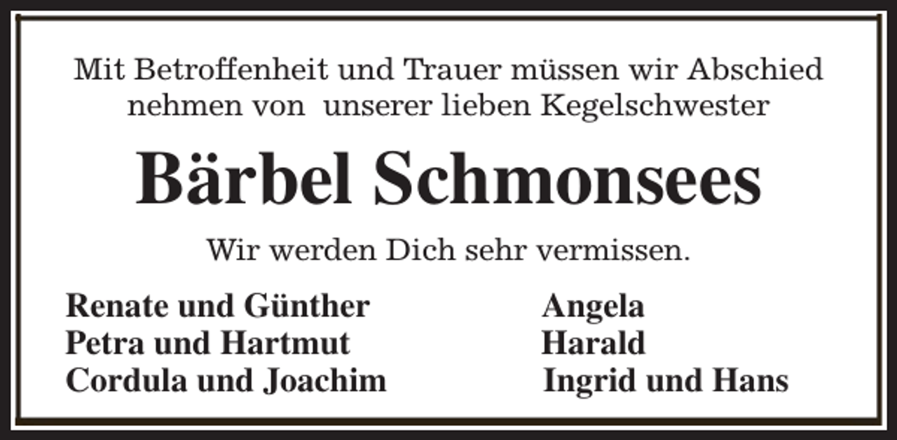 <p>Mit Betroffenheit und Trauer müssen wir Abschied<br />nehmen von unserer lieben Kegelschwester</p><p>Bärbel Schmonsees<br />Wir werden Dich sehr vermissen.</p><p>Renate und Günther<br />Petra und Hartmut<br />Cordula und Joachim</p><p>Angela<br />Harald<br />Ingrid und Hans</p>
