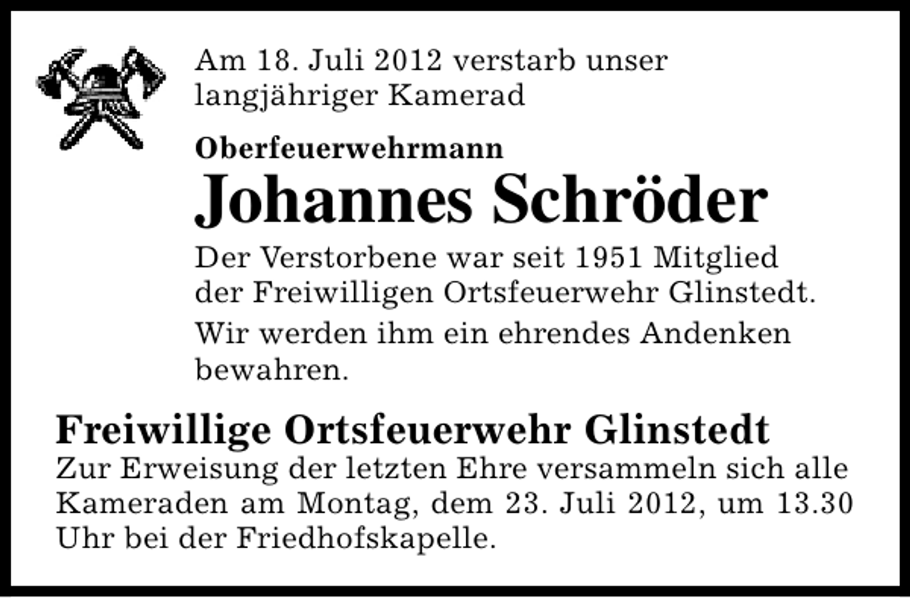 <p>Am 18. Juli 2012 verstarb unser<br />langjähriger Kamerad<br />Oberfeuerwehrmann</p><p>Johannes Schröder</p><p>Der Verstorbene war seit 1951 Mitglied<br />der Freiwilligen Ortsfeuerwehr Glinstedt.<br />Wir werden ihm ein ehrendes Andenken<br />bewahren.</p><p>Freiwillige Ortsfeuerwehr Glinstedt</p><p>Zur Erweisung der letzten Ehre versammeln sich alle<br />Kameraden am Montag, dem 23. Juli 2012, um 13.30<br />Uhr bei der Friedhofskapelle.</p>