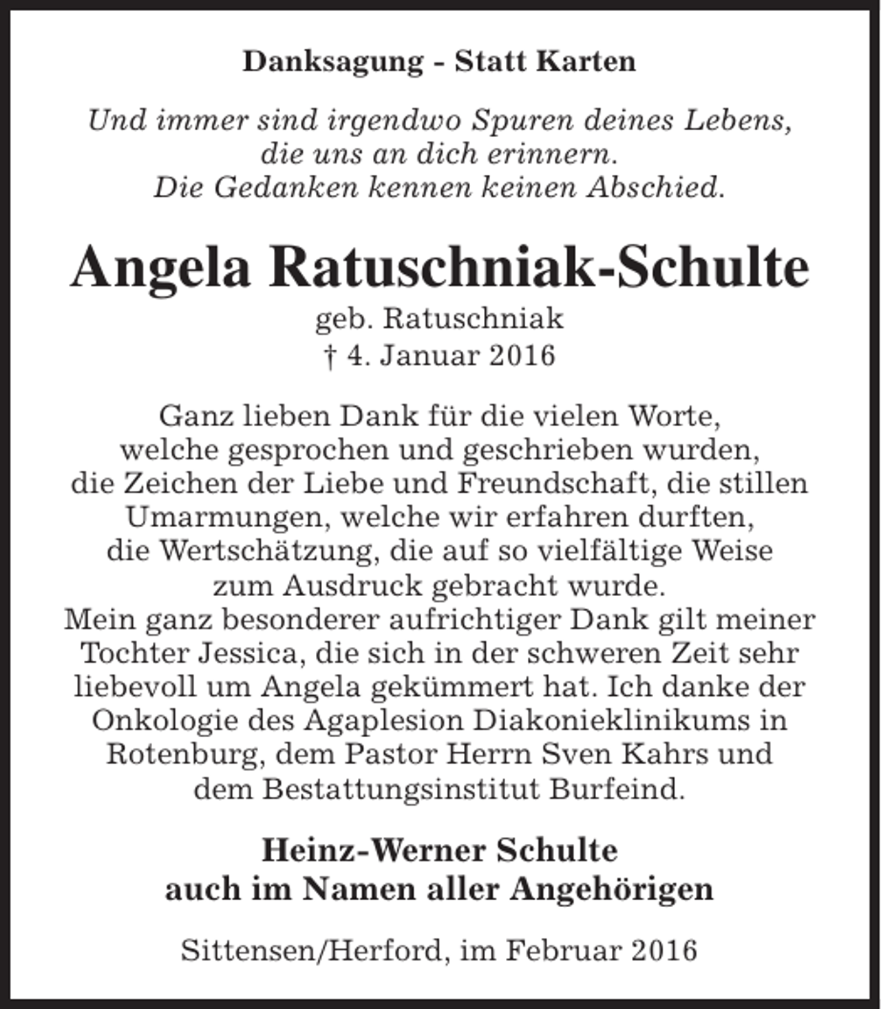 <p>Danksagung - Statt Karten<br />Und immer sind irgendwo Spuren deines Lebens,<br />die uns an dich erinnern.<br />Die Gedanken kennen keinen Abschied.</p><p>Angela Ratuschniak-Schulte<br />geb. Ratuschniak<br />† 4. Januar 2016</p><p>Ganz lieben Dank für die vielen Worte,<br />welche gesprochen und geschrieben wurden,<br />die Zeichen der Liebe und Freundschaft, die stillen<br />Umarmungen, welche wir erfahren durften,<br />die Wertschätzung, die auf so vielfältige Weise<br />zum Ausdruck gebracht wurde.<br />Mein ganz besonderer aufrichtiger Dank gilt meiner<br />Tochter Jessica, die sich in der schweren Zeit sehr<br />liebevoll um Angela gekümmert hat. Ich danke der<br />Onkologie des Agaplesion Diakonieklinikums in<br />Rotenburg, dem Pastor Herrn Sven Kahrs und<br />dem Bestattungsinstitut Burfeind.</p><p>Heinz-Werner Schulte<br />auch im Namen aller Angehörigen<br />Sittensen/Herford, im Februar 2016</p>