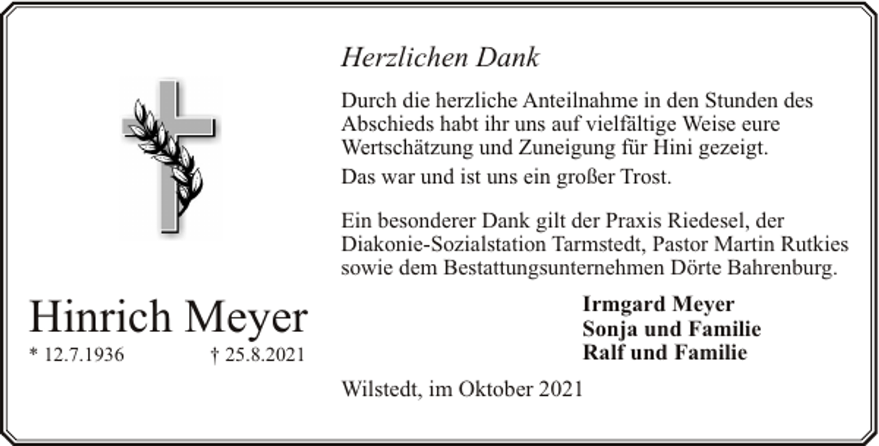 <p>Herzlichen Dank<br />Durch die herzliche Anteilnahme in den Stunden des<br />Abschieds habt ihr uns auf vielfältige Weise eure<br />Wertschätzung und Zuneigung für Hini gezeigt.<br />Das war und ist uns ein großer Trost.<br />Ein besonderer Dank gilt der Praxis Riedesel, der<br />Diakonie-Sozialstation Tarmstedt, Pastor Martin Rutkies<br />sowie dem Bestattungsunternehmen Dörte Bahrenburg.</p><p>Hinrich Meyer</p><p>* 12.7.1936</p><p>† 25.8.2021</p><p>Irmgard Meyer<br />Sonja und Familie<br />Ralf und Familie<br />Wilstedt, im Oktober 2021</p>