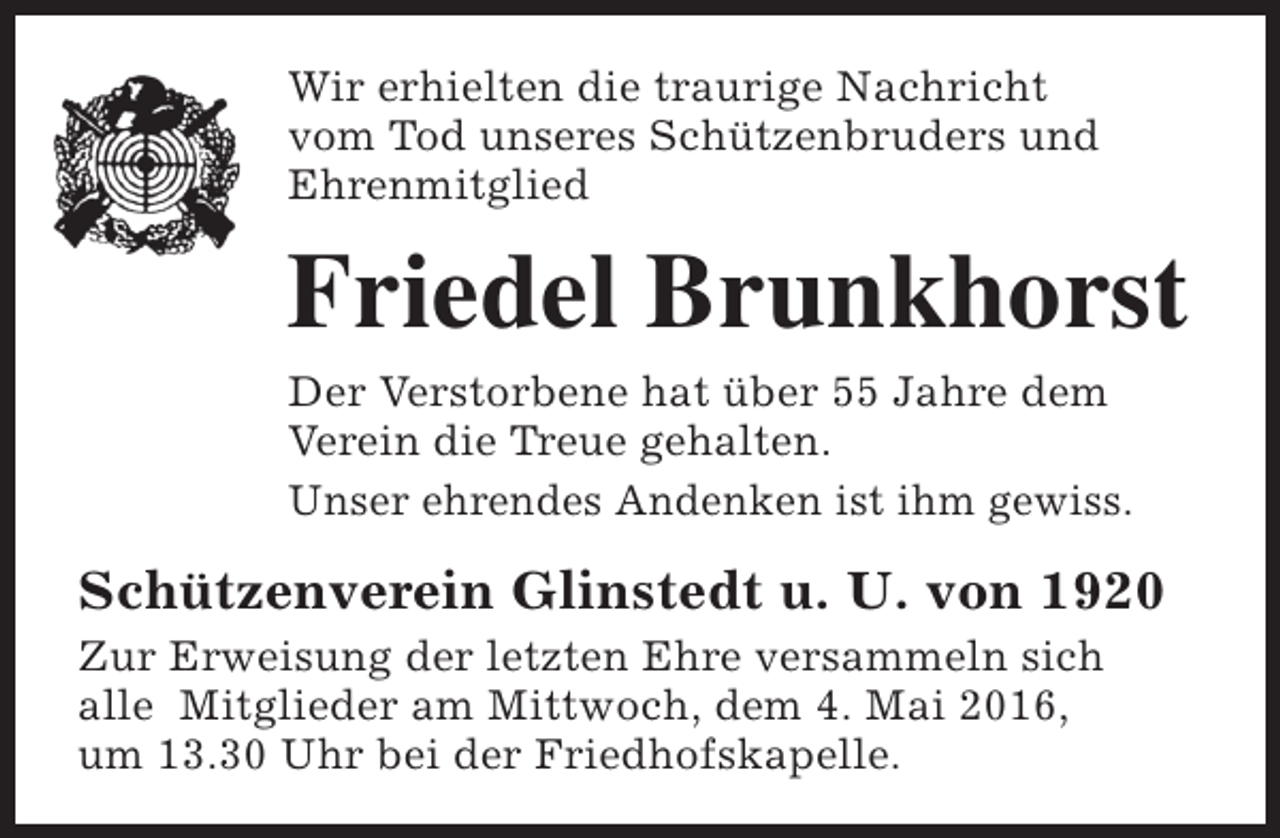 <p>Wir erhielten die traurige Nachricht<br />vom Tod unseres Schützenbruders und<br />Ehrenmitglied</p><p>Friedel Brunkhorst<br />Der Verstorbene hat über 55 Jahre dem<br />Verein die Treue gehalten.<br />Unser ehrendes Andenken ist ihm gewiss.</p><p>Schützenverein Glinstedt u. U. von 1920<br />Zur Erweisung der letzten Ehre versammeln sich<br />alle Mitglieder am Mittwoch, dem 4. Mai 2016,<br />um 13.30 Uhr bei der Friedhofskapelle.</p>