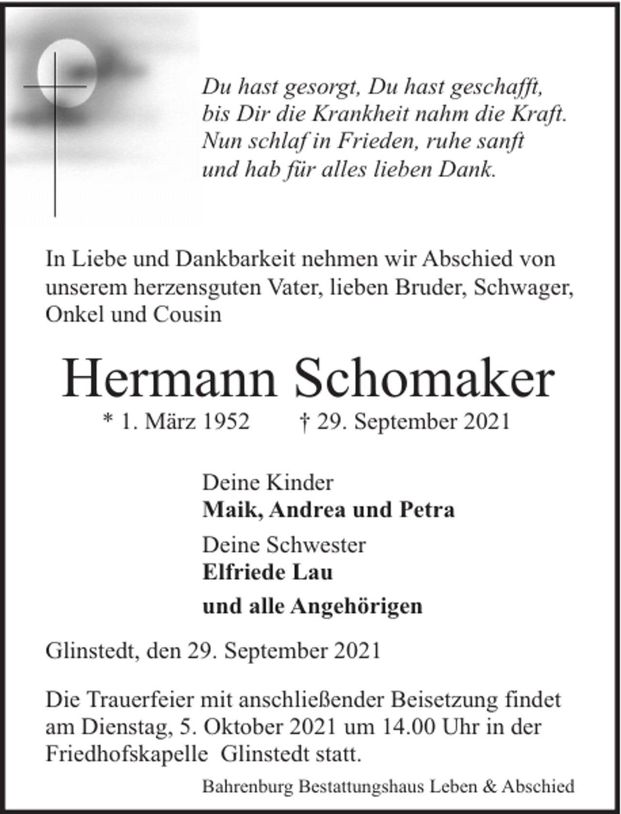 <p>Du hast gesorgt, Du hast geschafft,<br />bis Dir die Krankheit nahm die Kraft.<br />Nun schlaf in Frieden, ruhe sanft<br />und hab für alles lieben Dank.</p><p>In Liebe und Dankbarkeit nehmen wir Abschied von<br />unserem herzensguten Vater, lieben Bruder, Schwager,<br />Onkel und Cousin</p><p>Hermann Schomaker<br />* 1. März 1952</p><p>† 29. September 2021</p><p>Deine Kinder<br />Maik, Andrea und Petra<br />Deine Schwester<br />Elfriede Lau<br />und alle Angehörigen<br />Glinstedt, den 29. September 2021<br />Die Trauerfeier mit anschließender Beisetzung findet<br />am Dienstag, 5. Oktober 2021 um 14.00 Uhr in der<br />Friedhofskapelle Glinstedt statt.<br />Bahrenburg Bestattungshaus Leben &amp; Abschied</p>