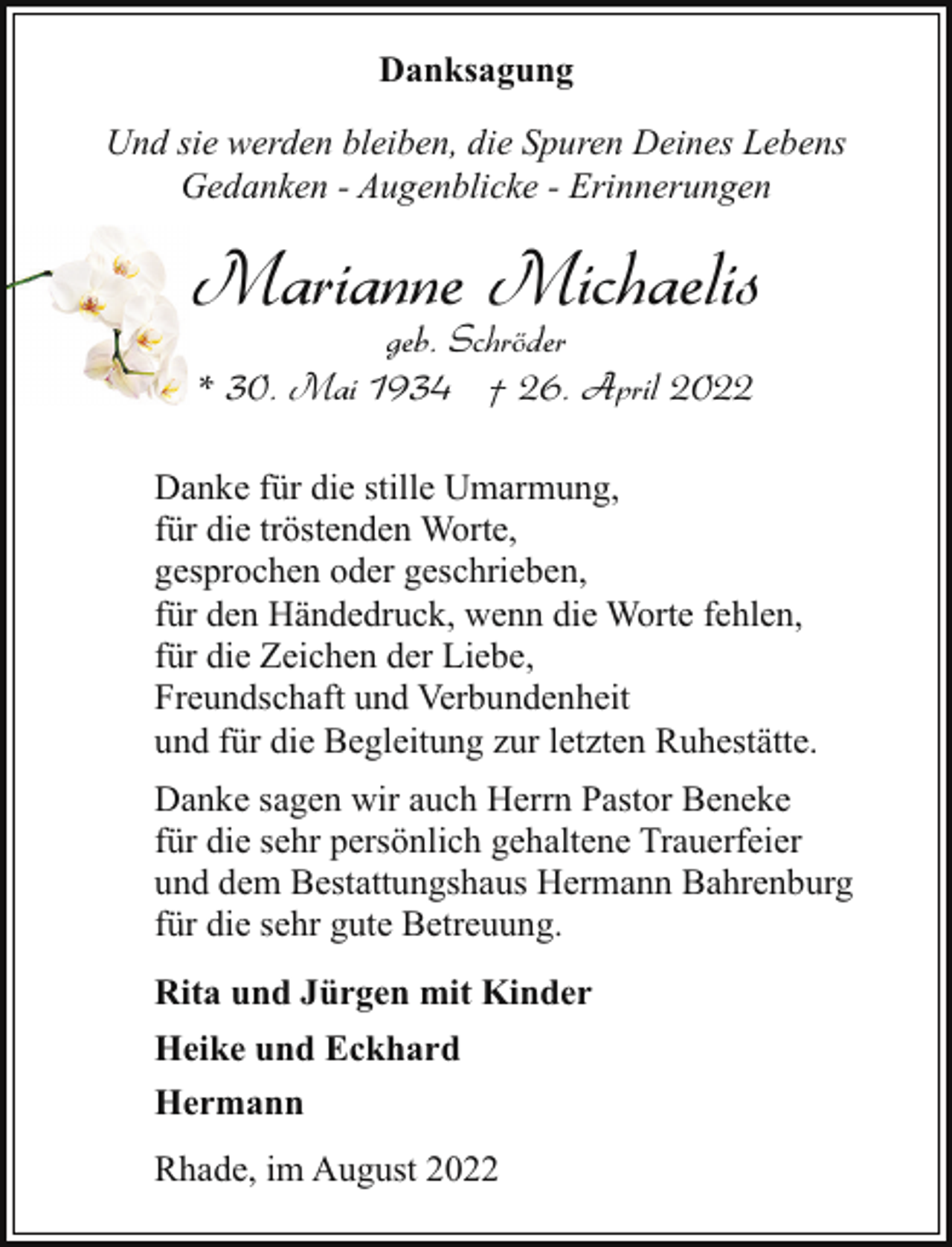 <p>Danksagung<br />Und sie werden bleiben, die Spuren Deines Lebens<br />Gedanken - Augenblicke - Erinnerungen</p><p>Marianne Michaelis<br />geb. Schröder<br />* 30. Mai 1934 † 26. April 2022</p><p>Danke für die stille Umarmung,<br />für die tröstenden Worte,<br />gesprochen oder geschrieben,<br />für den Händedruck, wenn die Worte fehlen,<br />für die Zeichen der Liebe,<br />Freundschaft und Verbundenheit<br />und für die Begleitung zur letzten Ruhestätte.<br />Danke sagen wir auch Herrn Pastor Beneke<br />für die sehr persönlich gehaltene Trauerfeier<br />und dem Bestattungshaus Hermann Bahrenburg<br />für die sehr gute Betreuung.<br />Rita und Jürgen mit Kinder<br />Heike und Eckhard<br />Hermann<br />Rhade, im August 2022</p>