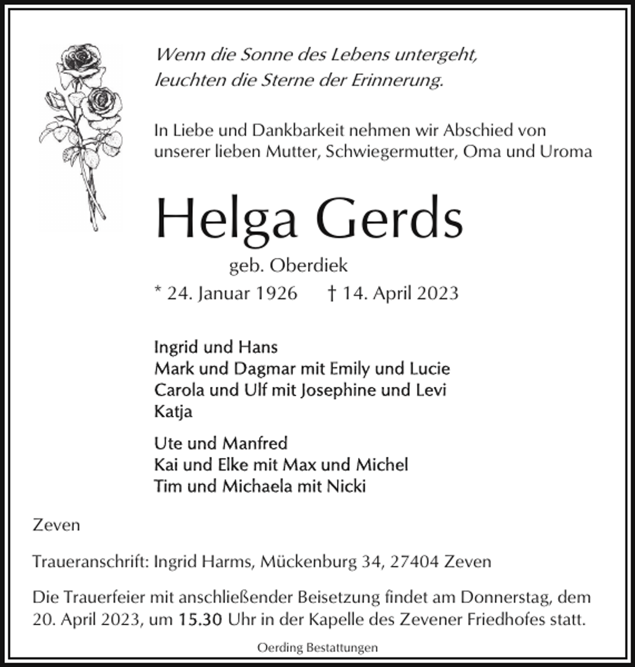 <p>Wenn die Sonne des Lebens untergeht,<br />leuchten die Sterne der Erinnerung.<br />In Liebe und Dankbarkeit nehmen wir Abschied von<br />unserer lieben Mutter, Schwiegermutter, Oma und Uroma</p><p>Helga Gerds<br />geb. Oberdiek<br />* 24. Januar 1926<br />† 14. April 2023</p><p>Zeven<br />Traueranschrift: Ingrid Harms, Mückenburg 34, 27404 Zeven<br />Die Trauerfeier mit anschließender Beisetzung findet am Donnerstag, dem<br />20. April 2023, um<br />Uhr in der Kapelle des Zevener Friedhofes statt.<br />Oerding Bestattungen</p>